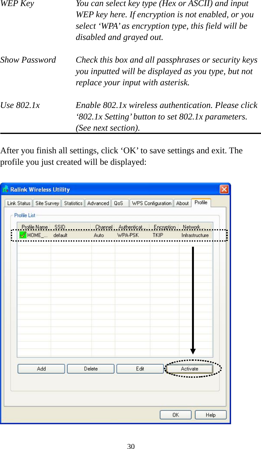  30WEP Key  You can select key type (Hex or ASCII) and input WEP key here. If encryption is not enabled, or you select ‘WPA’ as encryption type, this field will be disabled and grayed out.  Show Password  Check this box and all passphrases or security keys you inputted will be displayed as you type, but not replace your input with asterisk.  Use 802.1x  Enable 802.1x wireless authentication. Please click ‘802.1x Setting’ button to set 802.1x parameters. (See next section).  After you finish all settings, click ‘OK’ to save settings and exit. The profile you just created will be displayed:   