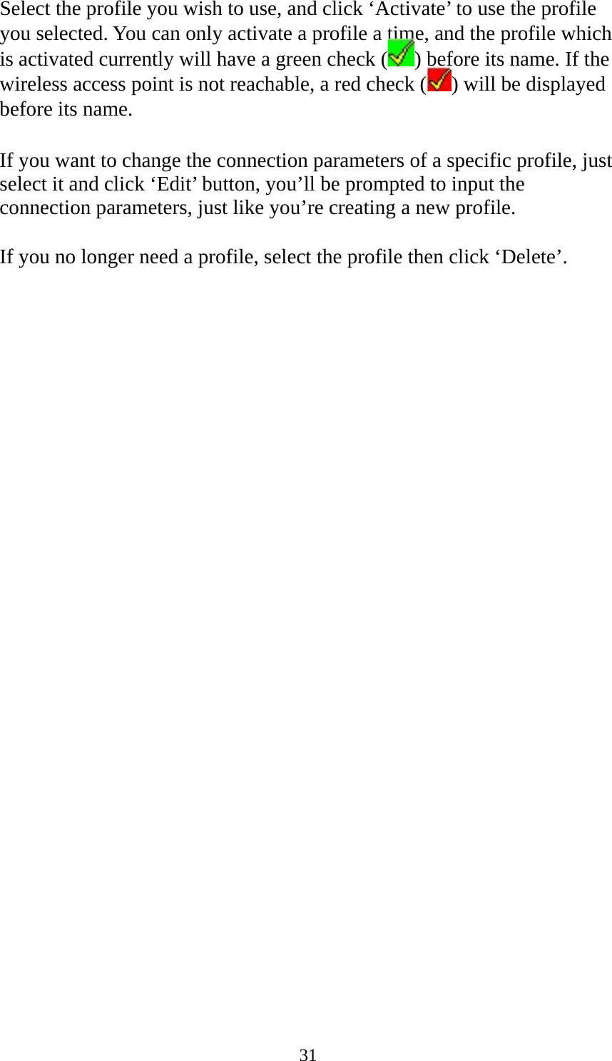  31Select the profile you wish to use, and click ‘Activate’ to use the profile you selected. You can only activate a profile a time, and the profile which is activated currently will have a green check ( ) before its name. If the wireless access point is not reachable, a red check ( ) will be displayed before its name.  If you want to change the connection parameters of a specific profile, just select it and click ‘Edit’ button, you’ll be prompted to input the connection parameters, just like you’re creating a new profile.  If you no longer need a profile, select the profile then click ‘Delete’. 