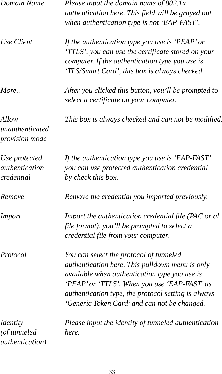  33 Domain Name  Please input the domain name of 802.1x authentication here. This field will be grayed out when authentication type is not ‘EAP-FAST’.  Use Client  If the authentication type you use is ‘PEAP’ or ‘TTLS’, you can use the certificate stored on your computer. If the authentication type you use is ‘TLS/Smart Card’, this box is always checked.  More..  After you clicked this button, you’ll be prompted to select a certificate on your computer.  Allow  This box is always checked and can not be modified. unauthenticated provision mode  Use protected  If the authentication type you use is ‘EAP-FAST’ authentication    you can use protected authentication credential credential  by check this box.  Remove  Remove the credential you imported previously.  Import  Import the authentication credential file (PAC or al file format), you’ll be prompted to select a credential file from your computer.  Protocol  You can select the protocol of tunneled authentication here. This pulldown menu is only available when authentication type you use is ‘PEAP’ or ‘TTLS’. When you use ‘EAP-FAST’ as authentication type, the protocol setting is always ‘Generic Token Card’ and can not be changed.  Identity  Please input the identity of tunneled authentication   (of tunneled  here. authentication)  