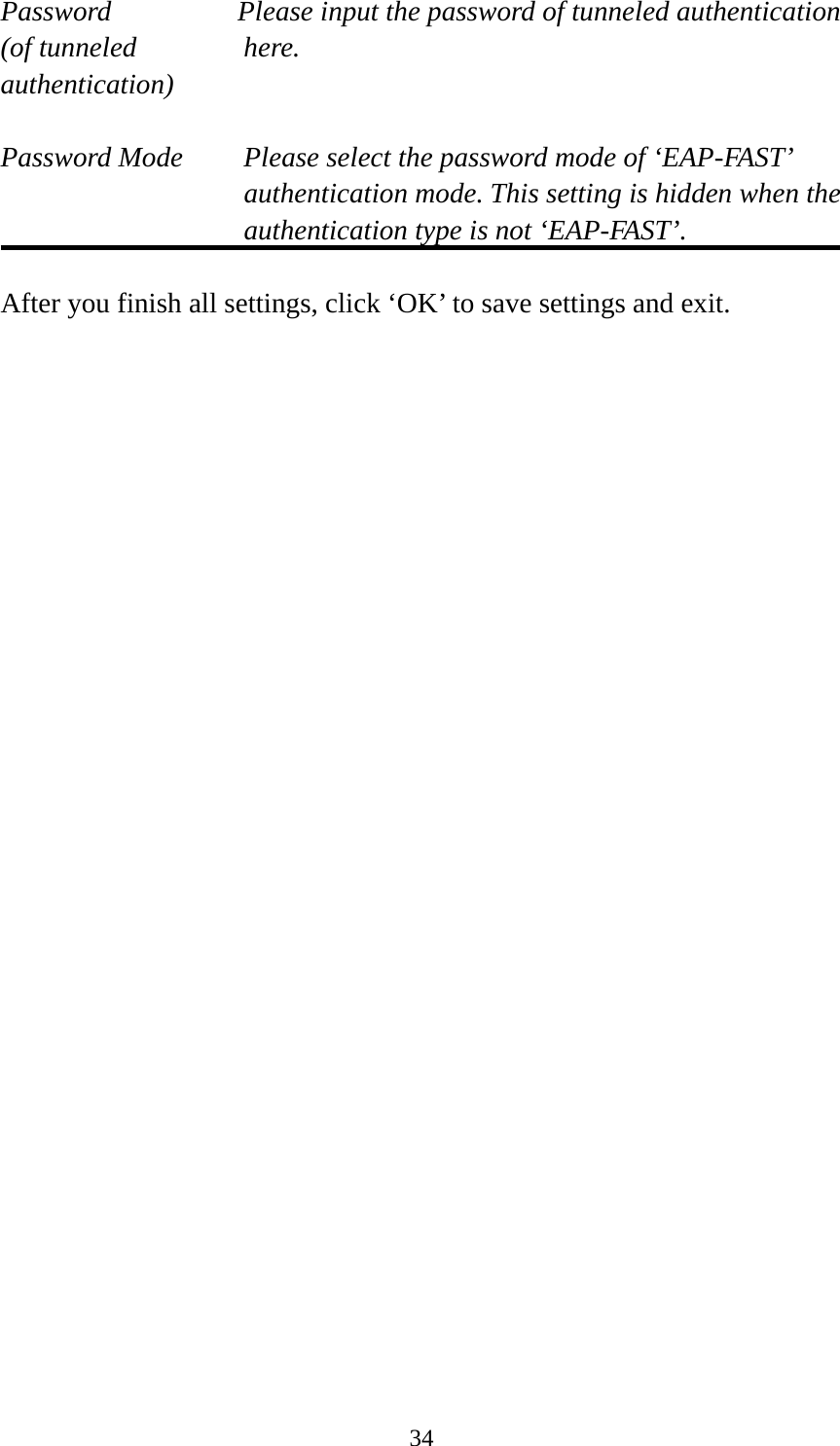  34Password  Please input the password of tunneled authentication (of tunneled  here. authentication)  Password Mode  Please select the password mode of ‘EAP-FAST’ authentication mode. This setting is hidden when the authentication type is not ‘EAP-FAST’.  After you finish all settings, click ‘OK’ to save settings and exit.  