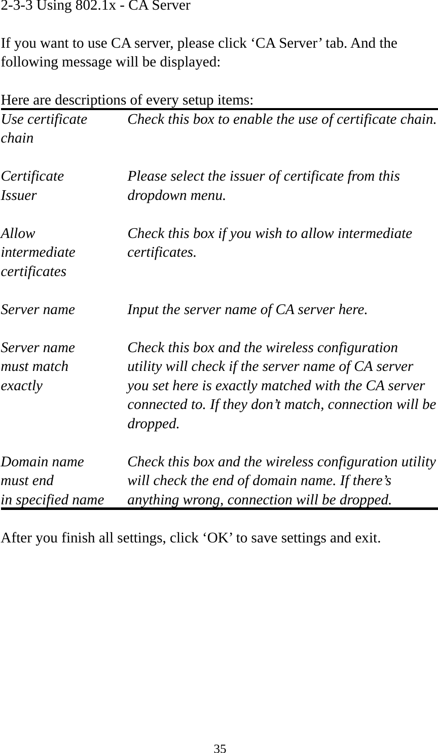  352-3-3 Using 802.1x - CA Server  If you want to use CA server, please click ‘CA Server’ tab. And the following message will be displayed:  Here are descriptions of every setup items: Use certificate    Check this box to enable the use of certificate chain. chain  Certificate      Please select the issuer of certificate from this   Issuer    dropdown menu.  Allow        Check this box if you wish to allow intermediate   intermediate   certificates. certificates  Server name     Input the server name of CA server here.  Server name     Check this box and the wireless configuration must match      utility will check if the server name of CA server exactly  you set here is exactly matched with the CA server connected to. If they don’t match, connection will be  dropped.  Domain name  Check this box and the wireless configuration utility must end  will check the end of domain name. If there’s in specified name  anything wrong, connection will be dropped.  After you finish all settings, click ‘OK’ to save settings and exit. 