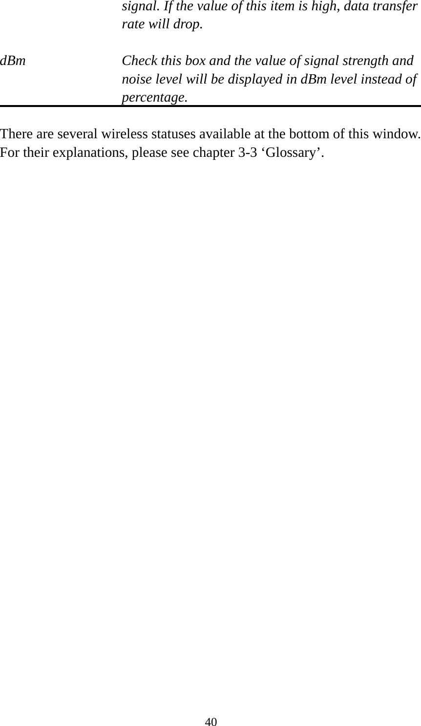 40signal. If the value of this item is high, data transfer rate will drop.  dBm  Check this box and the value of signal strength and noise level will be displayed in dBm level instead of percentage.  There are several wireless statuses available at the bottom of this window.   For their explanations, please see chapter 3-3 ‘Glossary’. 