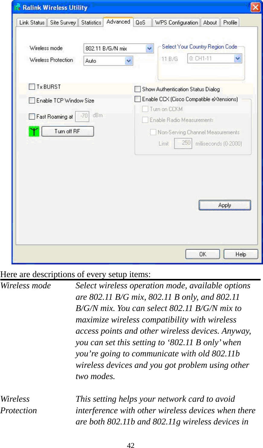  42 Here are descriptions of every setup items: Wireless mode  Select wireless operation mode, available options are 802.11 B/G mix, 802.11 B only, and 802.11 B/G/N mix. You can select 802.11 B/G/N mix to maximize wireless compatibility with wireless access points and other wireless devices. Anyway, you can set this setting to ‘802.11 B only’ when you’re going to communicate with old 802.11b wireless devices and you got problem using other two modes.    Wireless  This setting helps your network card to avoid   Protection interference with other wireless devices when there are both 802.11b and 802.11g wireless devices in 