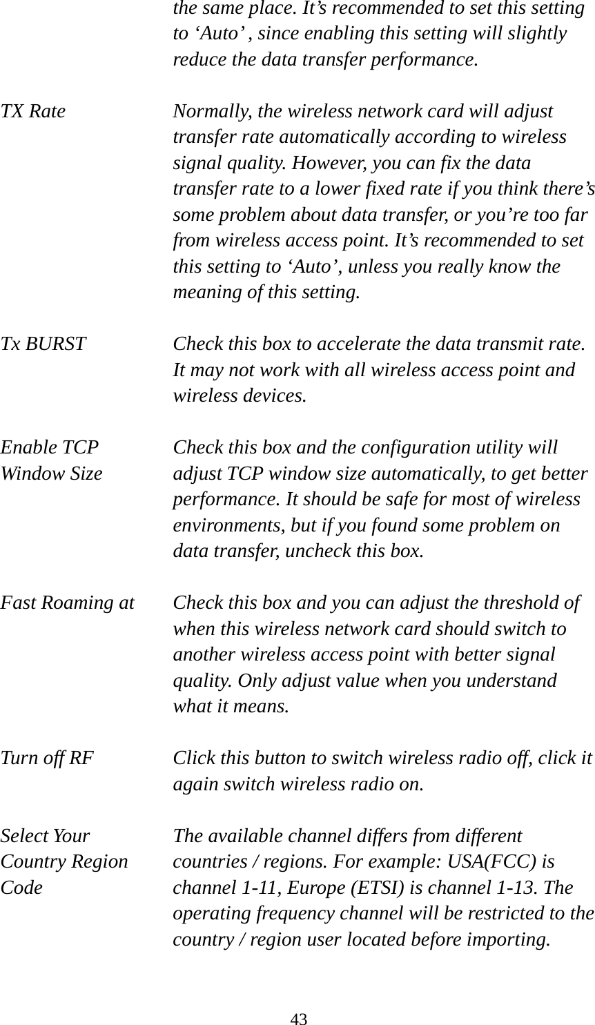  43the same place. It’s recommended to set this setting to ‘Auto’ , since enabling this setting will slightly reduce the data transfer performance.  TX Rate  Normally, the wireless network card will adjust transfer rate automatically according to wireless signal quality. However, you can fix the data transfer rate to a lower fixed rate if you think there’s some problem about data transfer, or you’re too far from wireless access point. It’s recommended to set this setting to ‘Auto’, unless you really know the meaning of this setting.  Tx BURST  Check this box to accelerate the data transmit rate. It may not work with all wireless access point and wireless devices.  Enable TCP     Check this box and the configuration utility will Window Size  adjust TCP window size automatically, to get better performance. It should be safe for most of wireless environments, but if you found some problem on data transfer, uncheck this box.  Fast Roaming at  Check this box and you can adjust the threshold of   when this wireless network card should switch to another wireless access point with better signal quality. Only adjust value when you understand what it means.  Turn off RF  Click this button to switch wireless radio off, click it   again switch wireless radio on.  Select Your  The available channel differs from different Country Region    countries / regions. For example: USA(FCC) is Code  channel 1-11, Europe (ETSI) is channel 1-13. The operating frequency channel will be restricted to the country / region user located before importing.  