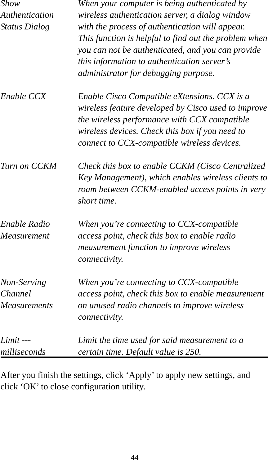  44Show  When your computer is being authenticated by Authentication  wireless authentication server, a dialog window Status Dialog  with the process of authentication will appear.   This function is helpful to find out the problem when you can not be authenticated, and you can provide this information to authentication server’s administrator for debugging purpose.  Enable CCX  Enable Cisco Compatible eXtensions. CCX is a wireless feature developed by Cisco used to improve the wireless performance with CCX compatible wireless devices. Check this box if you need to connect to CCX-compatible wireless devices.  Turn on CCKM  Check this box to enable CCKM (Cisco Centralized Key Management), which enables wireless clients to roam between CCKM-enabled access points in very short time.  Enable Radio  When you’re connecting to CCX-compatible Measurement  access point, check this box to enable radio measurement function to improve wireless connectivity.  Non-Serving When you’re connecting to CCX-compatible Channel  access point, check this box to enable measurement Measurements  on unused radio channels to improve wireless connectivity.  Limit ---    Limit the time used for said measurement to a   milliseconds  certain time. Default value is 250.  After you finish the settings, click ‘Apply’ to apply new settings, and click ‘OK’ to close configuration utility.  