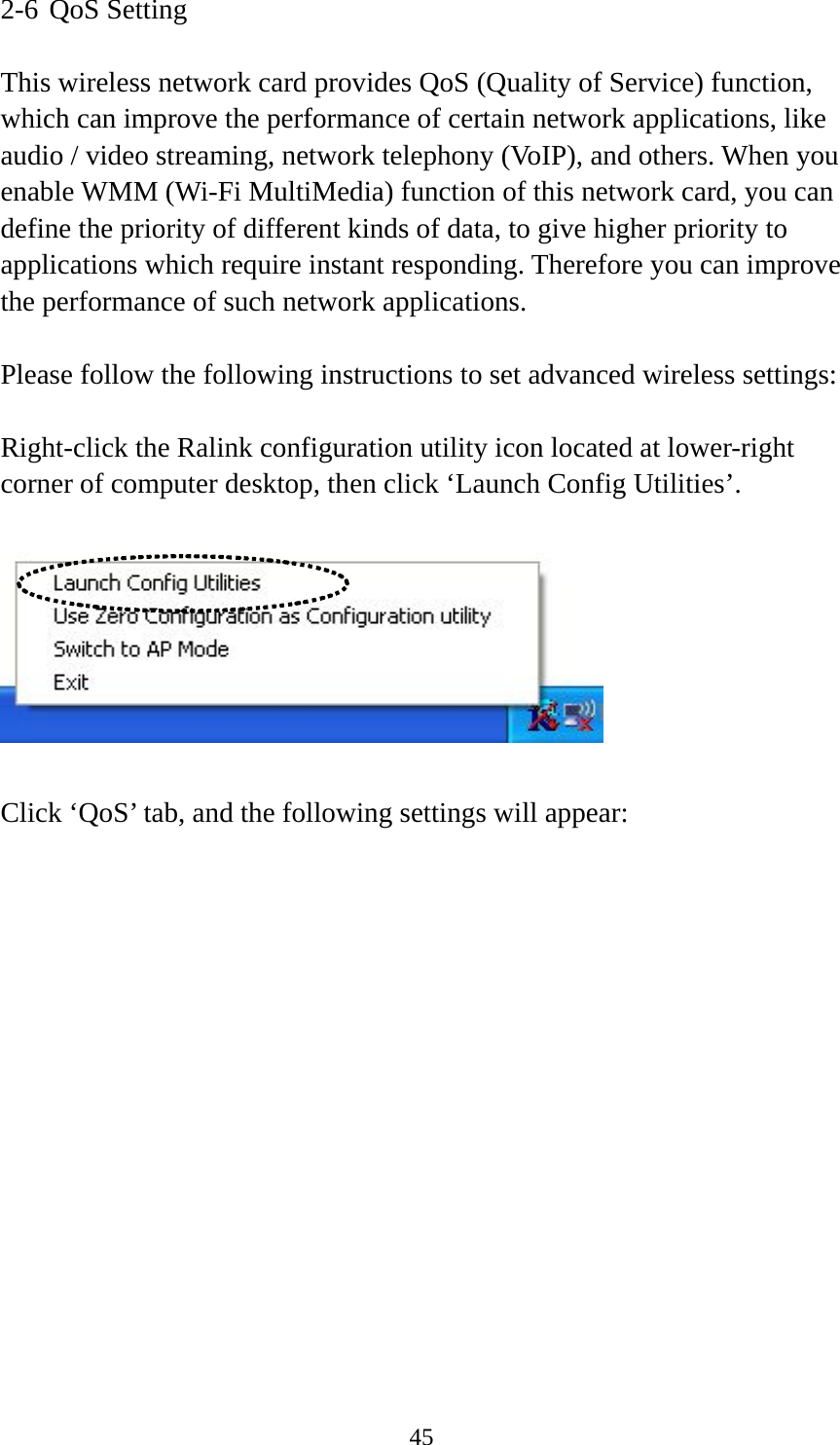  452-6 QoS Setting  This wireless network card provides QoS (Quality of Service) function, which can improve the performance of certain network applications, like audio / video streaming, network telephony (VoIP), and others. When you enable WMM (Wi-Fi MultiMedia) function of this network card, you can define the priority of different kinds of data, to give higher priority to applications which require instant responding. Therefore you can improve the performance of such network applications.  Please follow the following instructions to set advanced wireless settings:  Right-click the Ralink configuration utility icon located at lower-right corner of computer desktop, then click ‘Launch Config Utilities’.    Click ‘QoS’ tab, and the following settings will appear:  