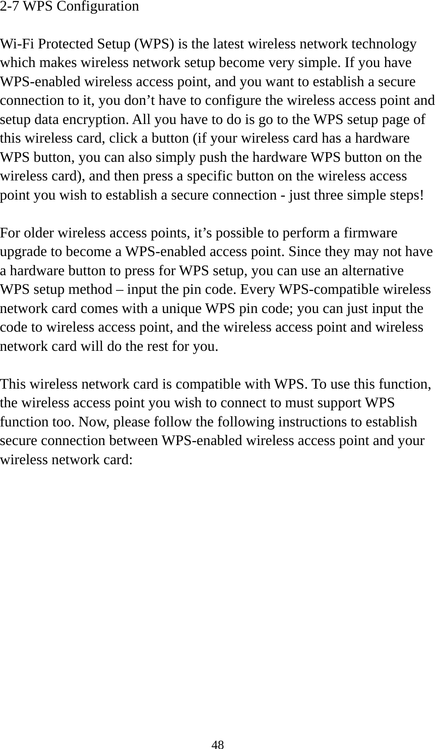  482-7 WPS Configuration  Wi-Fi Protected Setup (WPS) is the latest wireless network technology which makes wireless network setup become very simple. If you have WPS-enabled wireless access point, and you want to establish a secure connection to it, you don’t have to configure the wireless access point and setup data encryption. All you have to do is go to the WPS setup page of this wireless card, click a button (if your wireless card has a hardware WPS button, you can also simply push the hardware WPS button on the wireless card), and then press a specific button on the wireless access point you wish to establish a secure connection - just three simple steps!    For older wireless access points, it’s possible to perform a firmware upgrade to become a WPS-enabled access point. Since they may not have a hardware button to press for WPS setup, you can use an alternative WPS setup method – input the pin code. Every WPS-compatible wireless network card comes with a unique WPS pin code; you can just input the code to wireless access point, and the wireless access point and wireless network card will do the rest for you.  This wireless network card is compatible with WPS. To use this function, the wireless access point you wish to connect to must support WPS function too. Now, please follow the following instructions to establish secure connection between WPS-enabled wireless access point and your wireless network card: 