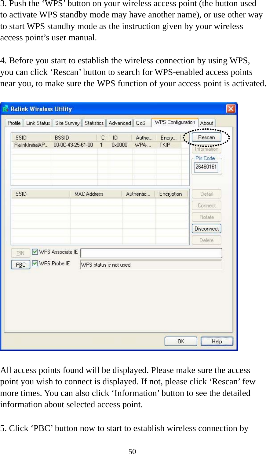  503. Push the ‘WPS’ button on your wireless access point (the button used to activate WPS standby mode may have another name), or use other way to start WPS standby mode as the instruction given by your wireless access point’s user manual.  4. Before you start to establish the wireless connection by using WPS, you can click ‘Rescan’ button to search for WPS-enabled access points near you, to make sure the WPS function of your access point is activated.    All access points found will be displayed. Please make sure the access point you wish to connect is displayed. If not, please click ‘Rescan’ few more times. You can also click ‘Information’ button to see the detailed information about selected access point.  5. Click ‘PBC’ button now to start to establish wireless connection by 