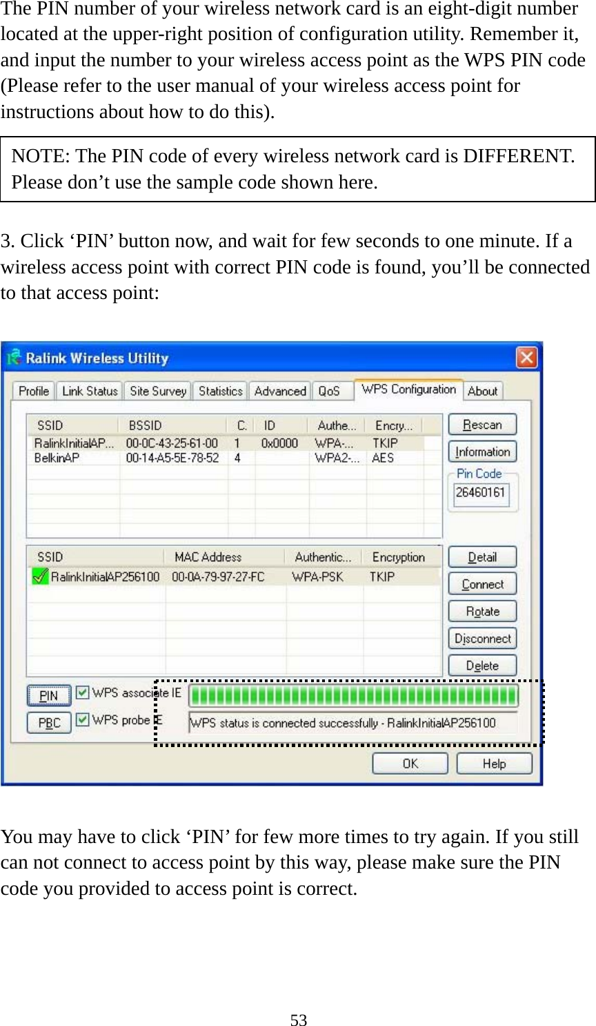  53The PIN number of your wireless network card is an eight-digit number located at the upper-right position of configuration utility. Remember it, and input the number to your wireless access point as the WPS PIN code (Please refer to the user manual of your wireless access point for instructions about how to do this).     3. Click ‘PIN’ button now, and wait for few seconds to one minute. If a wireless access point with correct PIN code is found, you’ll be connected to that access point:    You may have to click ‘PIN’ for few more times to try again. If you still can not connect to access point by this way, please make sure the PIN code you provided to access point is correct. NOTE: The PIN code of every wireless network card is DIFFERENT. Please don’t use the sample code shown here. 