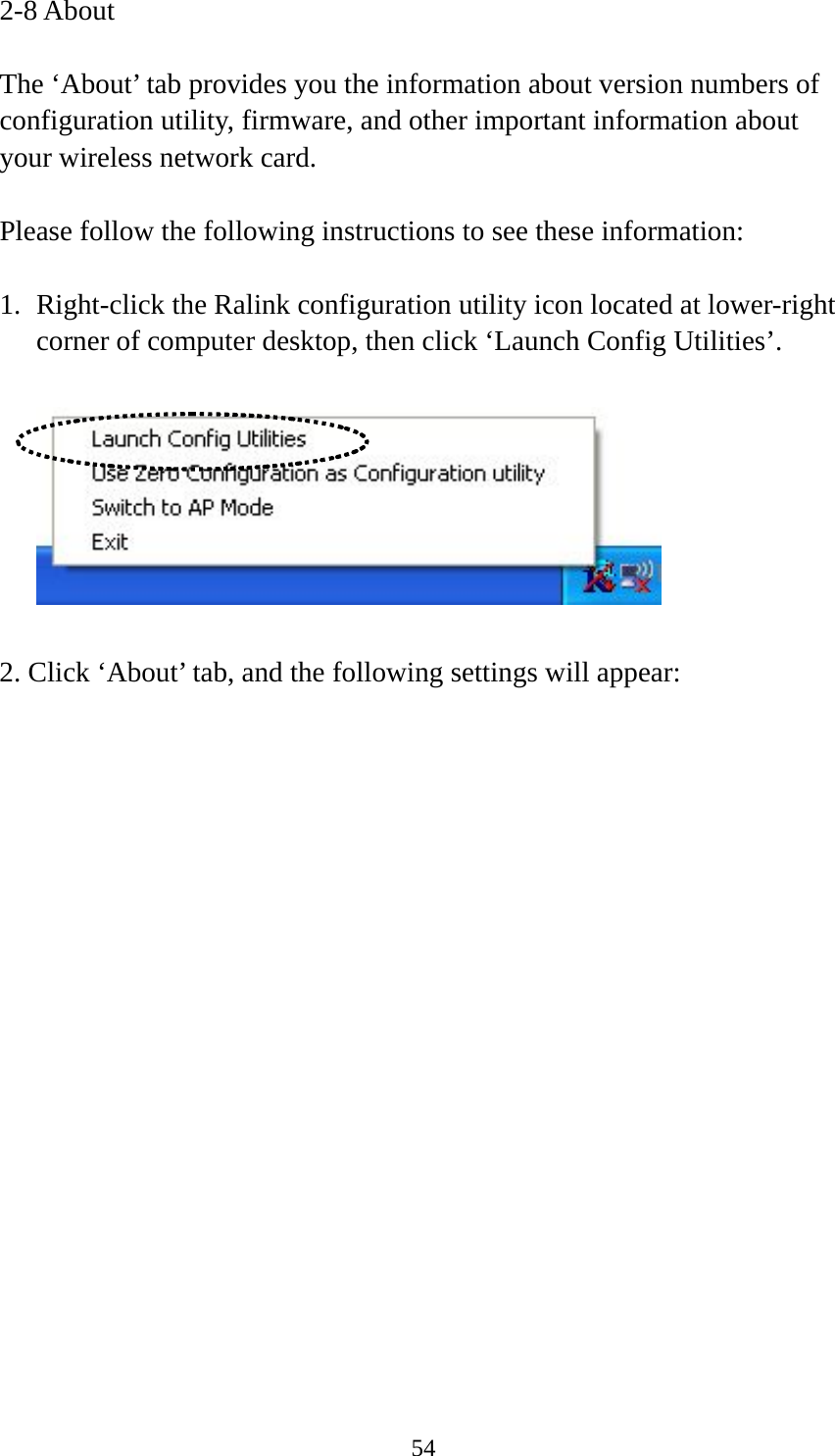  542-8 About  The ‘About’ tab provides you the information about version numbers of configuration utility, firmware, and other important information about your wireless network card.  Please follow the following instructions to see these information:  1. Right-click the Ralink configuration utility icon located at lower-right corner of computer desktop, then click ‘Launch Config Utilities’.    2. Click ‘About’ tab, and the following settings will appear:  