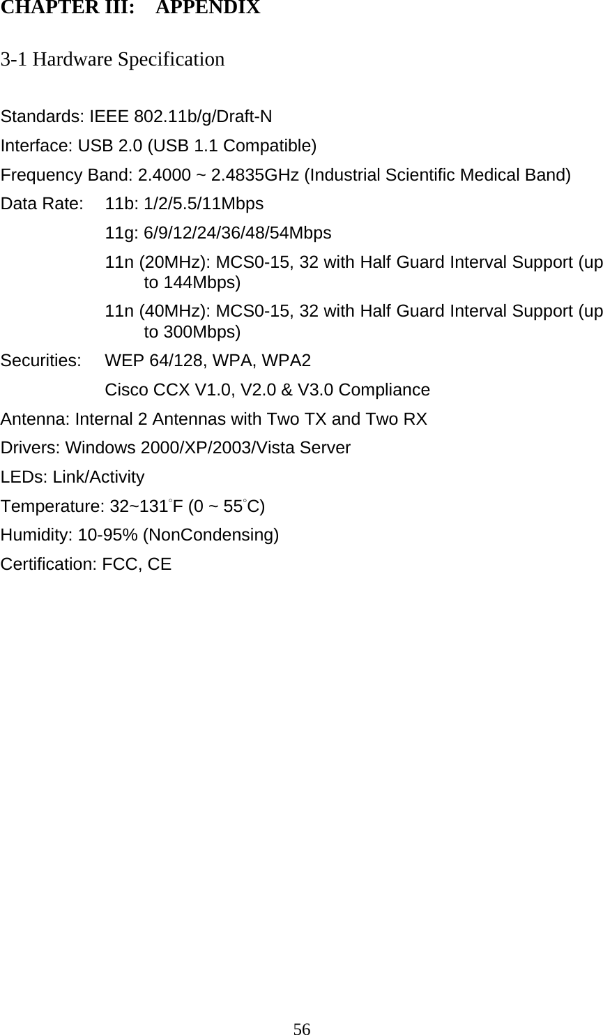  56CHAPTER III:    APPENDIX   3-1 Hardware Specification  Standards: IEEE 802.11b/g/Draft-N Interface: USB 2.0 (USB 1.1 Compatible) Frequency Band: 2.4000 ~ 2.4835GHz (Industrial Scientific Medical Band)   Data Rate:    11b: 1/2/5.5/11Mbps 11g: 6/9/12/24/36/48/54Mbps 11n (20MHz): MCS0-15, 32 with Half Guard Interval Support (up to 144Mbps) 11n (40MHz): MCS0-15, 32 with Half Guard Interval Support (up to 300Mbps) Securities:    WEP 64/128, WPA, WPA2 Cisco CCX V1.0, V2.0 &amp; V3.0 Compliance Antenna: Internal 2 Antennas with Two TX and Two RX Drivers: Windows 2000/XP/2003/Vista Server LEDs: Link/Activity Temperature: 32~131°F (0 ~ 55°C) Humidity: 10-95% (NonCondensing) Certification: FCC, CE 