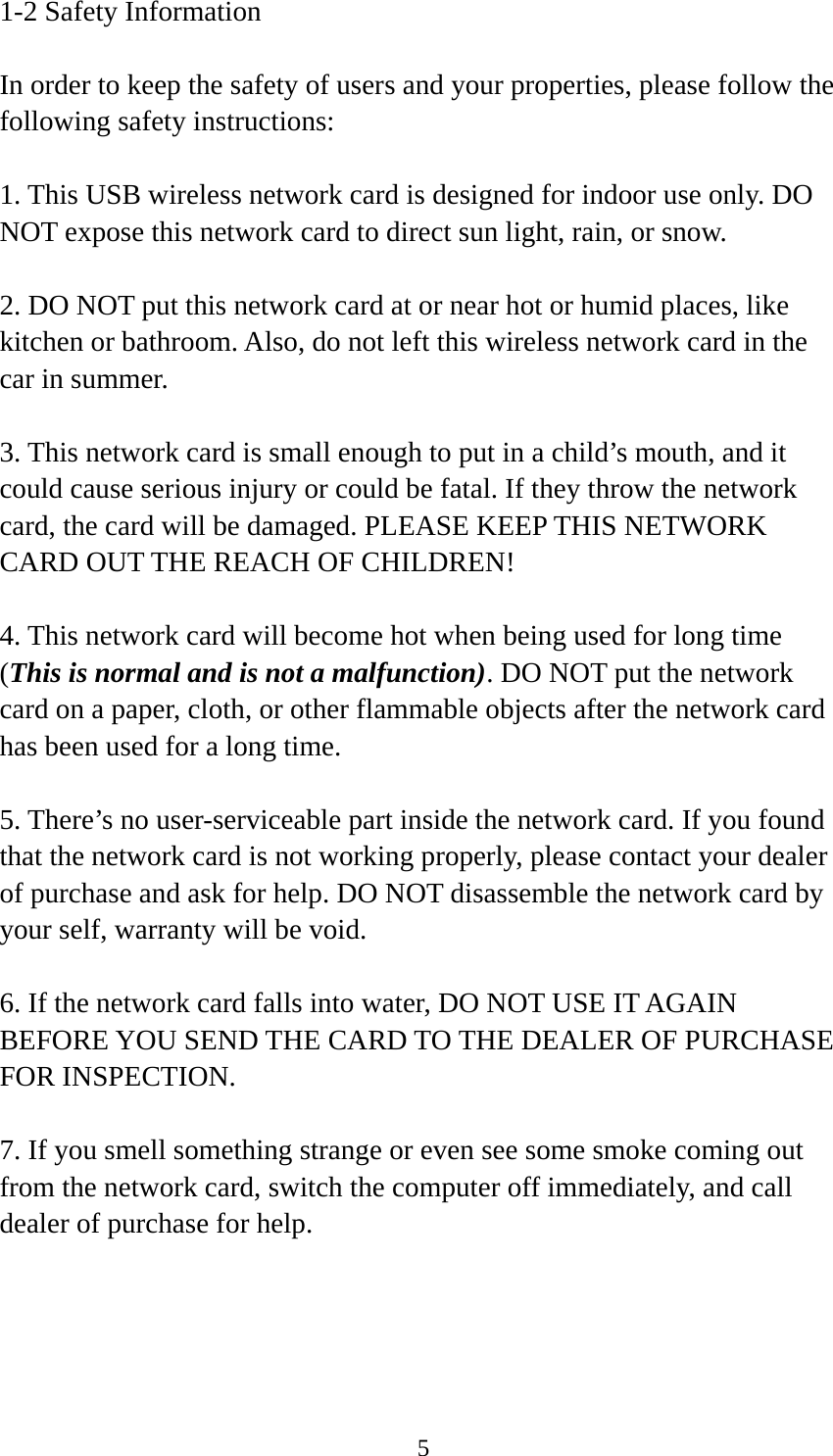  51-2 Safety Information  In order to keep the safety of users and your properties, please follow the following safety instructions:  1. This USB wireless network card is designed for indoor use only. DO NOT expose this network card to direct sun light, rain, or snow.  2. DO NOT put this network card at or near hot or humid places, like kitchen or bathroom. Also, do not left this wireless network card in the car in summer.  3. This network card is small enough to put in a child’s mouth, and it could cause serious injury or could be fatal. If they throw the network card, the card will be damaged. PLEASE KEEP THIS NETWORK CARD OUT THE REACH OF CHILDREN!  4. This network card will become hot when being used for long time (This is normal and is not a malfunction). DO NOT put the network card on a paper, cloth, or other flammable objects after the network card has been used for a long time.  5. There’s no user-serviceable part inside the network card. If you found that the network card is not working properly, please contact your dealer of purchase and ask for help. DO NOT disassemble the network card by your self, warranty will be void.  6. If the network card falls into water, DO NOT USE IT AGAIN BEFORE YOU SEND THE CARD TO THE DEALER OF PURCHASE FOR INSPECTION.  7. If you smell something strange or even see some smoke coming out from the network card, switch the computer off immediately, and call dealer of purchase for help. 