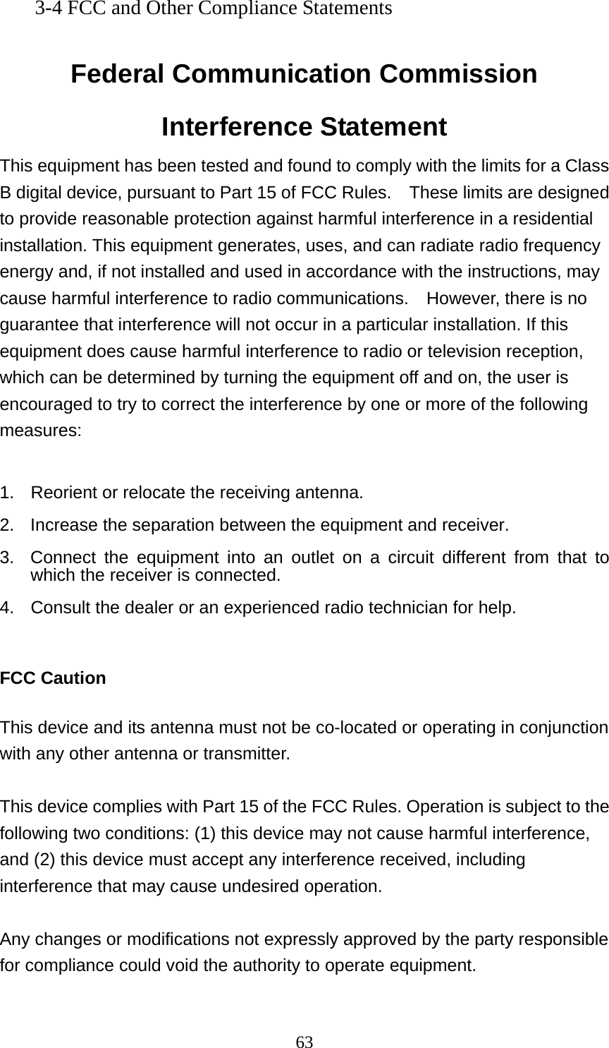  633-4 FCC and Other Compliance Statements  Federal Communication Commission Interference Statement This equipment has been tested and found to comply with the limits for a Class B digital device, pursuant to Part 15 of FCC Rules.    These limits are designed to provide reasonable protection against harmful interference in a residential installation. This equipment generates, uses, and can radiate radio frequency energy and, if not installed and used in accordance with the instructions, may cause harmful interference to radio communications.    However, there is no guarantee that interference will not occur in a particular installation. If this equipment does cause harmful interference to radio or television reception, which can be determined by turning the equipment off and on, the user is encouraged to try to correct the interference by one or more of the following measures:    1.  Reorient or relocate the receiving antenna. 2.  Increase the separation between the equipment and receiver. 3.  Connect the equipment into an outlet on a circuit different from that to which the receiver is connected. 4.  Consult the dealer or an experienced radio technician for help.  FCC Caution  This device and its antenna must not be co-located or operating in conjunction with any other antenna or transmitter.  This device complies with Part 15 of the FCC Rules. Operation is subject to the following two conditions: (1) this device may not cause harmful interference, and (2) this device must accept any interference received, including interference that may cause undesired operation.   Any changes or modifications not expressly approved by the party responsible for compliance could void the authority to operate equipment.  