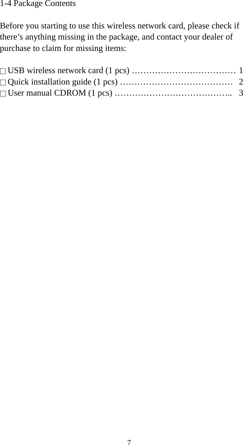  71-4 Package Contents  Before you starting to use this wireless network card, please check if there’s anything missing in the package, and contact your dealer of purchase to claim for missing items:  □ USB wireless network card (1 pcs) ……………………………… 1 □ Quick installation guide (1 pcs) …………………………………  2 □ User manual CDROM (1 pcs) …………………………………..  3  