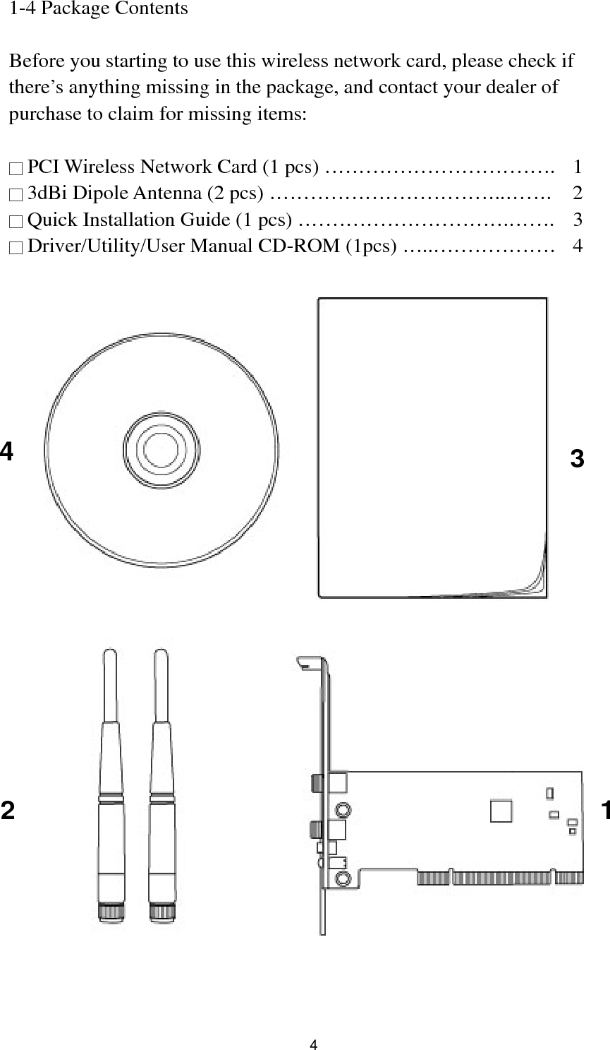  4 1-4 Package Contents  Before you starting to use this wireless network card, please check if there’s anything missing in the package, and contact your dealer of purchase to claim for missing items:  □ PCI Wireless Network Card (1 pcs) …………………………….  1 □ 3dBi Dipole Antenna (2 pcs) ……………………………..…….  2 □ Quick Installation Guide (1 pcs) ………………………….…….  3 □ Driver/Utility/User Manual CD-ROM (1pcs) …..………………  4    1 2 3 4 