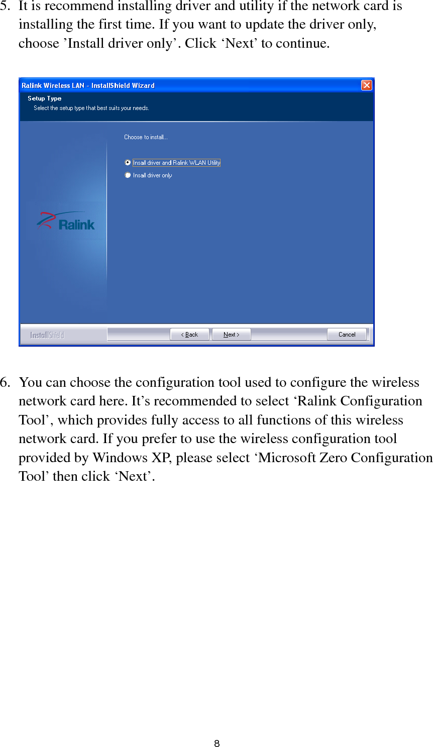  8 5. It is recommend installing driver and utility if the network card is installing the first time. If you want to update the driver only, choose ’Install driver only’. Click ‘Next’ to continue.    6. You can choose the configuration tool used to configure the wireless network card here. It’s recommended to select ‘Ralink Configuration Tool’, which provides fully access to all functions of this wireless network card. If you prefer to use the wireless configuration tool provided by Windows XP, please select ‘Microsoft Zero Configuration Tool’ then click ‘Next’.  