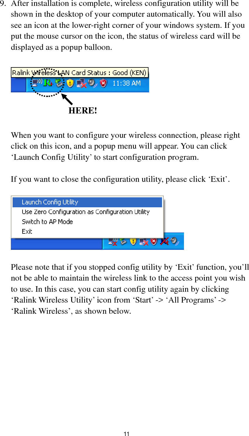  11 9. After installation is complete, wireless configuration utility will be shown in the desktop of your computer automatically. You will also see an icon at the lower-right corner of your windows system. If you put the mouse cursor on the icon, the status of wireless card will be displayed as a popup balloon.      When you want to configure your wireless connection, please right click on this icon, and a popup menu will appear. You can click ‘Launch Config Utility’ to start configuration program.  If you want to close the configuration utility, please click ‘Exit’.    Please note that if you stopped config utility by ‘Exit’ function, you’ll not be able to maintain the wireless link to the access point you wish to use. In this case, you can start config utility again by clicking ‘Ralink Wireless Utility’ icon from ‘Start’ -&gt; ‘All Programs’ -&gt; ‘Ralink Wireless’, as shown below.   HERE!