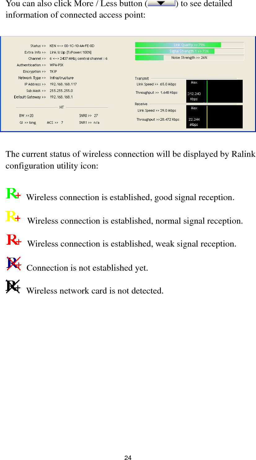  24 You can also click More / Less button ( ) to see detailed information of connected access point:    The current status of wireless connection will be displayed by Ralink configuration utility icon:    Wireless connection is established, good signal reception.   Wireless connection is established, normal signal reception.   Wireless connection is established, weak signal reception.   Connection is not established yet.   Wireless network card is not detected.             