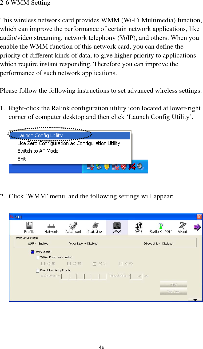  47 In ‘WMM Setup Status’ block, current WMM settings will be displayed. And here are descriptions of every setup item:  Item Name  Description WMM Enable  Check this box to enable WMM function. Please click ‘Apply’ button on the right of this check box after you check or uncheck this box, so corresponding settings in this window will be activated or deactivated respectively. WMM - Power Save Enable Check this box to enable WMM power saving mode to save energy, and let your computer’s battery live longer.    You also have to select WMM power save modes here:  AC_BE: Best Performance AC_BK: Worst Performance AC_VI: Video data has priority AC_VO: Voice data has priority Direct Link Setup Enable If you have another WMM-enabled wireless device, you can enter its MAC address here, then click ‘Apply’ button, and this network card will establish a direct link to the wireless device you specified here.  You also have to specify the timeout value of this directly-linked wireless device. Valid values are from 1 to 65535 (seconds), and input ‘0’ for infinity.  If you want to remove a specific wireless device from direct link table, select the device and click this button to remove it.   