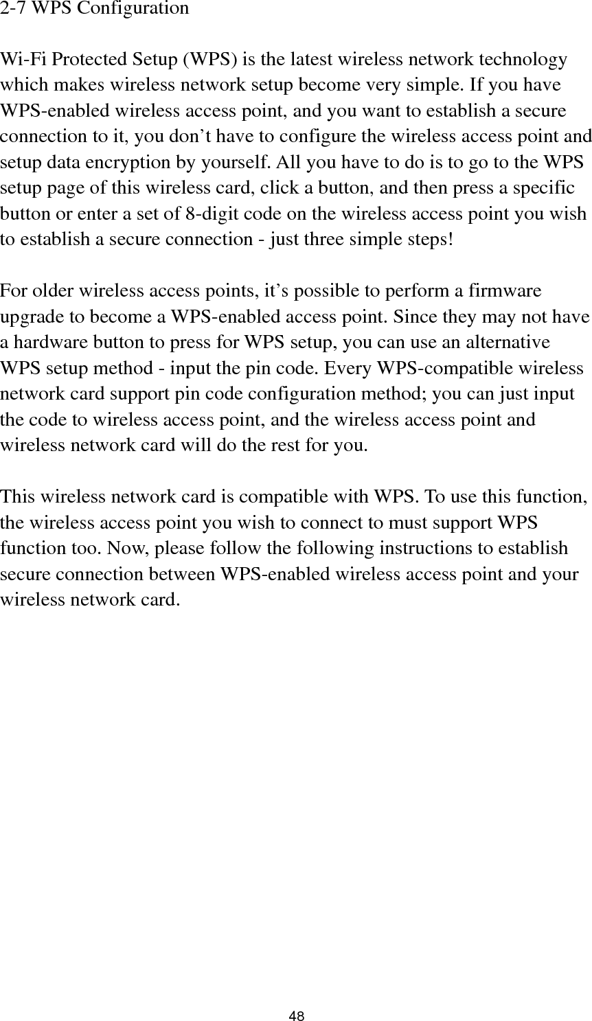  48 2-7 WPS Configuration  Wi-Fi Protected Setup (WPS) is the latest wireless network technology which makes wireless network setup become very simple. If you have WPS-enabled wireless access point, and you want to establish a secure connection to it, you don’t have to configure the wireless access point and setup data encryption by yourself. All you have to do is to go to the WPS setup page of this wireless card, click a button, and then press a specific button or enter a set of 8-digit code on the wireless access point you wish to establish a secure connection - just three simple steps!    For older wireless access points, it’s possible to perform a firmware upgrade to become a WPS-enabled access point. Since they may not have a hardware button to press for WPS setup, you can use an alternative WPS setup method - input the pin code. Every WPS-compatible wireless network card support pin code configuration method; you can just input the code to wireless access point, and the wireless access point and wireless network card will do the rest for you.  This wireless network card is compatible with WPS. To use this function, the wireless access point you wish to connect to must support WPS function too. Now, please follow the following instructions to establish secure connection between WPS-enabled wireless access point and your wireless network card. 