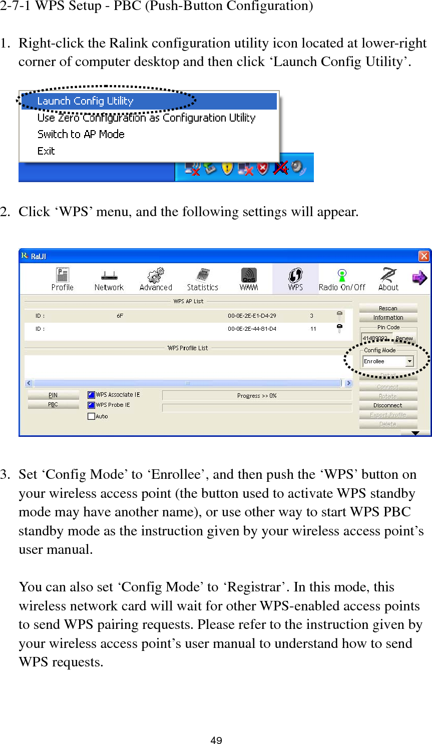  49 2-7-1 WPS Setup - PBC (Push-Button Configuration)  1. Right-click the Ralink configuration utility icon located at lower-right corner of computer desktop and then click ‘Launch Config Utility’.    2. Click ‘WPS’ menu, and the following settings will appear.    3. Set ‘Config Mode’ to ‘Enrollee’, and then push the ‘WPS’ button on your wireless access point (the button used to activate WPS standby mode may have another name), or use other way to start WPS PBC standby mode as the instruction given by your wireless access point’s user manual.  You can also set ‘Config Mode’ to ‘Registrar’. In this mode, this wireless network card will wait for other WPS-enabled access points to send WPS pairing requests. Please refer to the instruction given by your wireless access point’s user manual to understand how to send WPS requests.   