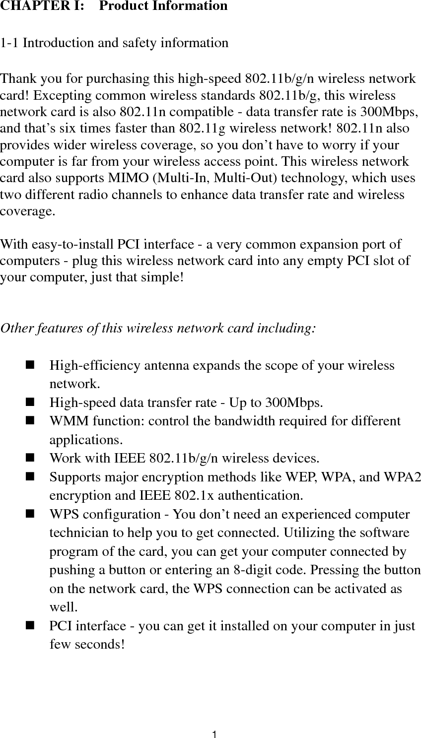  1 CHAPTER I:    Product Information  1-1 Introduction and safety information  Thank you for purchasing this high-speed 802.11b/g/n wireless network card! Excepting common wireless standards 802.11b/g, this wireless network card is also 802.11n compatible - data transfer rate is 300Mbps, and that’s six times faster than 802.11g wireless network! 802.11n also provides wider wireless coverage, so you don’t have to worry if your computer is far from your wireless access point. This wireless network card also supports MIMO (Multi-In, Multi-Out) technology, which uses two different radio channels to enhance data transfer rate and wireless coverage.  With easy-to-install PCI interface - a very common expansion port of computers - plug this wireless network card into any empty PCI slot of your computer, just that simple!   Other features of this wireless network card including:   High-efficiency antenna expands the scope of your wireless network.  High-speed data transfer rate - Up to 300Mbps.  WMM function: control the bandwidth required for different applications.  Work with IEEE 802.11b/g/n wireless devices.  Supports major encryption methods like WEP, WPA, and WPA2 encryption and IEEE 802.1x authentication.  WPS configuration - You don’t need an experienced computer technician to help you to get connected. Utilizing the software program of the card, you can get your computer connected by pushing a button or entering an 8-digit code. Pressing the button on the network card, the WPS connection can be activated as well.  PCI interface - you can get it installed on your computer in just few seconds! 