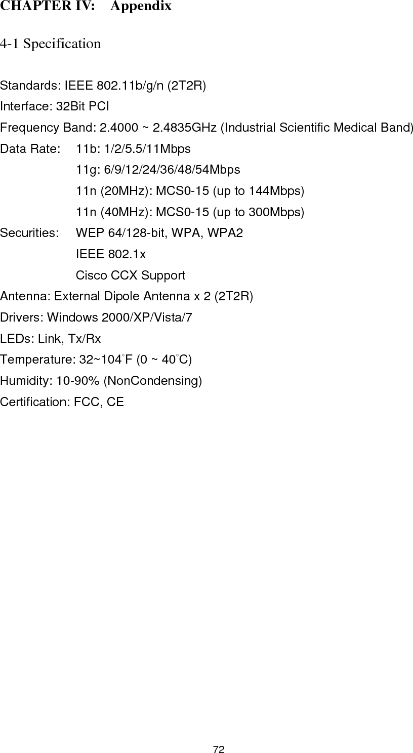  73 4-2 Troubleshooting  If you encounter any problem when you’re using this wireless network card, don’t panic! Before you call your dealer of purchase for help, please check this troubleshooting table, the solution of your problem could be very simple, and you can solve the problem by yourself!  Scenario  Solution I can’t find any wireless access point / wireless device in ‘Site Survey’ function. 1. Click ‘Rescan’ for few more times and see if you can find any wireless access point or wireless device. 2. Please move closer to any known wireless access point. 3. ‘Ad hoc’ function must be enabled for the wireless device you wish to establish a direct wireless link. 4. Please adjust the position of the antenna and click ‘Rescan’ button for few more times. Nothing happens when I click ‘Launch config utilities’ 1. Please make sure the wireless network card is firmly inserted into your computer’s PCI slot. If the Ralink configuration utility’s icon is black, the network card is not detected by your computer. Switch the computer off and insert the card again. If this doesn’t work, contact the dealer of purchase for help. 2. Reboot the computer and try again. 3. Remove the driver and re-install. 4. Contact the dealer of purchase for help. I can not establish connection with a certain wireless access point 1. Click ‘Connect’ for few more times. 2. If the SSID of access point you wish to connect is hidden (nothing displayed in ‘SSID’ field in ‘Site Survey’ function), you have to input correct SSID of the access point you wish to connect. Please contact the owner of access point to ask 