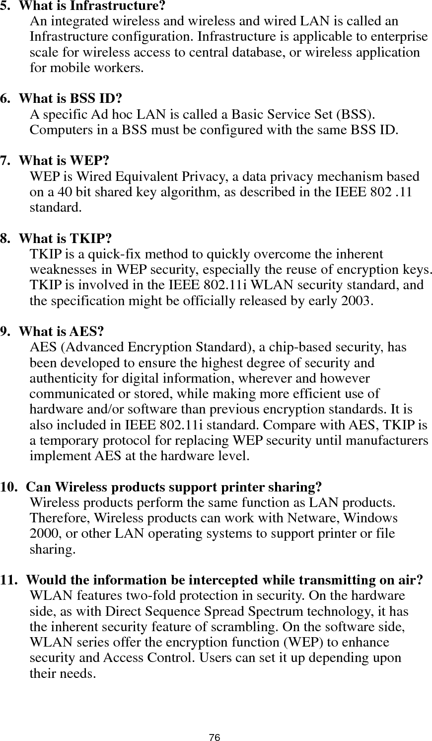  76 5. What is Infrastructure? An integrated wireless and wireless and wired LAN is called an Infrastructure configuration. Infrastructure is applicable to enterprise scale for wireless access to central database, or wireless application for mobile workers.  6. What is BSS ID? A specific Ad hoc LAN is called a Basic Service Set (BSS). Computers in a BSS must be configured with the same BSS ID.  7. What is WEP? WEP is Wired Equivalent Privacy, a data privacy mechanism based on a 40 bit shared key algorithm, as described in the IEEE 802 .11 standard.  8. What is TKIP? TKIP is a quick-fix method to quickly overcome the inherent weaknesses in WEP security, especially the reuse of encryption keys. TKIP is involved in the IEEE 802.11i WLAN security standard, and the specification might be officially released by early 2003.  9. What is AES? AES (Advanced Encryption Standard), a chip-based security, has been developed to ensure the highest degree of security and authenticity for digital information, wherever and however communicated or stored, while making more efficient use of hardware and/or software than previous encryption standards. It is also included in IEEE 802.11i standard. Compare with AES, TKIP is a temporary protocol for replacing WEP security until manufacturers implement AES at the hardware level.  10.   Can Wireless products support printer sharing?   Wireless products perform the same function as LAN products. Therefore, Wireless products can work with Netware, Windows 2000, or other LAN operating systems to support printer or file sharing.  11.   Would the information be intercepted while transmitting on air? WLAN features two-fold protection in security. On the hardware side, as with Direct Sequence Spread Spectrum technology, it has the inherent security feature of scrambling. On the software side, WLAN series offer the encryption function (WEP) to enhance security and Access Control. Users can set it up depending upon their needs.   