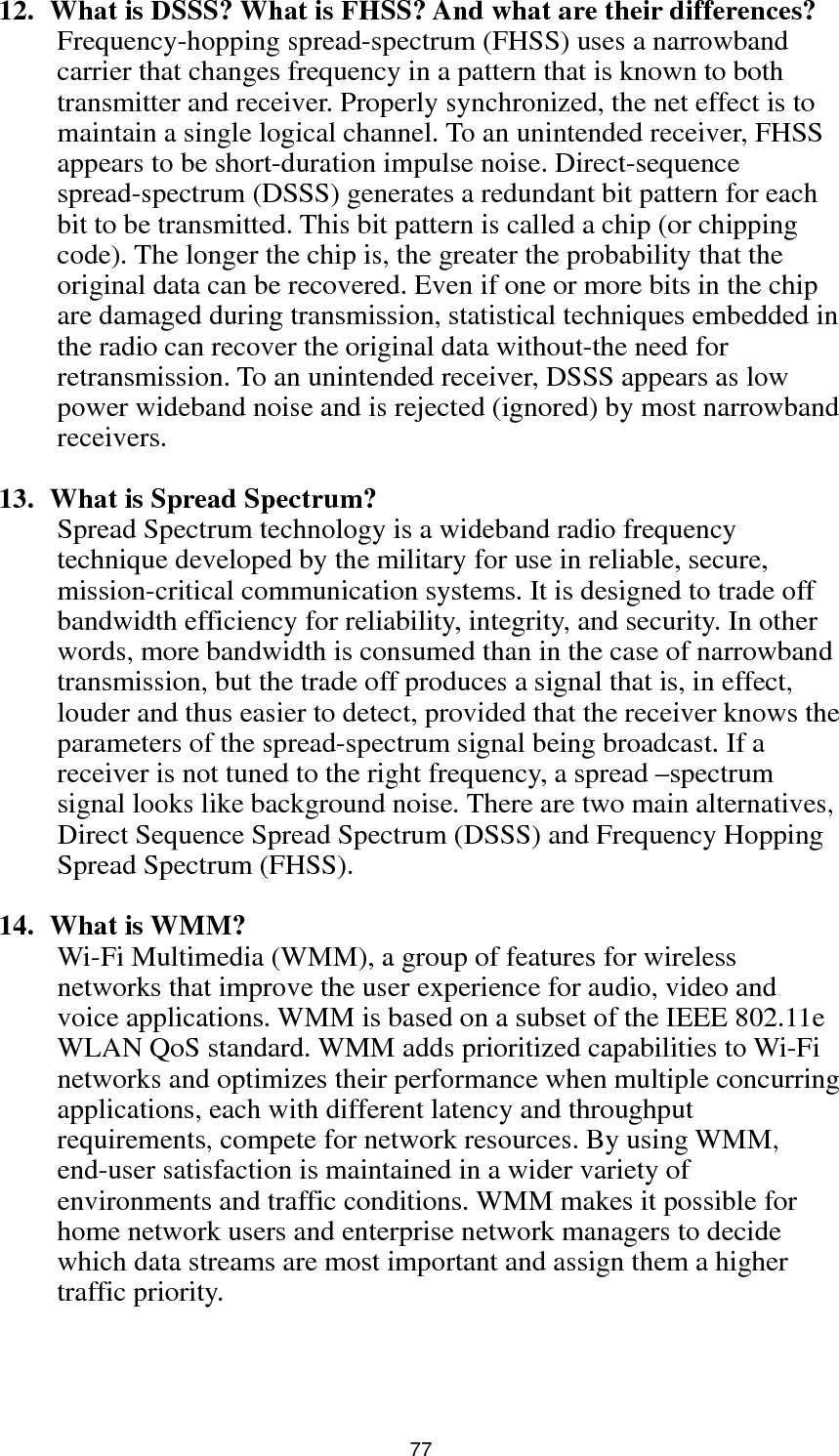  77 12.   What is DSSS? What is FHSS? And what are their differences? Frequency-hopping spread-spectrum (FHSS) uses a narrowband carrier that changes frequency in a pattern that is known to both transmitter and receiver. Properly synchronized, the net effect is to maintain a single logical channel. To an unintended receiver, FHSS appears to be short-duration impulse noise. Direct-sequence spread-spectrum (DSSS) generates a redundant bit pattern for each bit to be transmitted. This bit pattern is called a chip (or chipping code). The longer the chip is, the greater the probability that the original data can be recovered. Even if one or more bits in the chip are damaged during transmission, statistical techniques embedded in the radio can recover the original data without-the need for retransmission. To an unintended receiver, DSSS appears as low power wideband noise and is rejected (ignored) by most narrowband receivers.  13.   What is Spread Spectrum? Spread Spectrum technology is a wideband radio frequency technique developed by the military for use in reliable, secure, mission-critical communication systems. It is designed to trade off bandwidth efficiency for reliability, integrity, and security. In other words, more bandwidth is consumed than in the case of narrowband transmission, but the trade off produces a signal that is, in effect, louder and thus easier to detect, provided that the receiver knows the parameters of the spread-spectrum signal being broadcast. If a receiver is not tuned to the right frequency, a spread –spectrum signal looks like background noise. There are two main alternatives, Direct Sequence Spread Spectrum (DSSS) and Frequency Hopping Spread Spectrum (FHSS).  14.  What is WMM? Wi-Fi Multimedia (WMM), a group of features for wireless networks that improve the user experience for audio, video and voice applications. WMM is based on a subset of the IEEE 802.11e WLAN QoS standard. WMM adds prioritized capabilities to Wi-Fi networks and optimizes their performance when multiple concurring applications, each with different latency and throughput requirements, compete for network resources. By using WMM, end-user satisfaction is maintained in a wider variety of environments and traffic conditions. WMM makes it possible for home network users and enterprise network managers to decide which data streams are most important and assign them a higher traffic priority.    