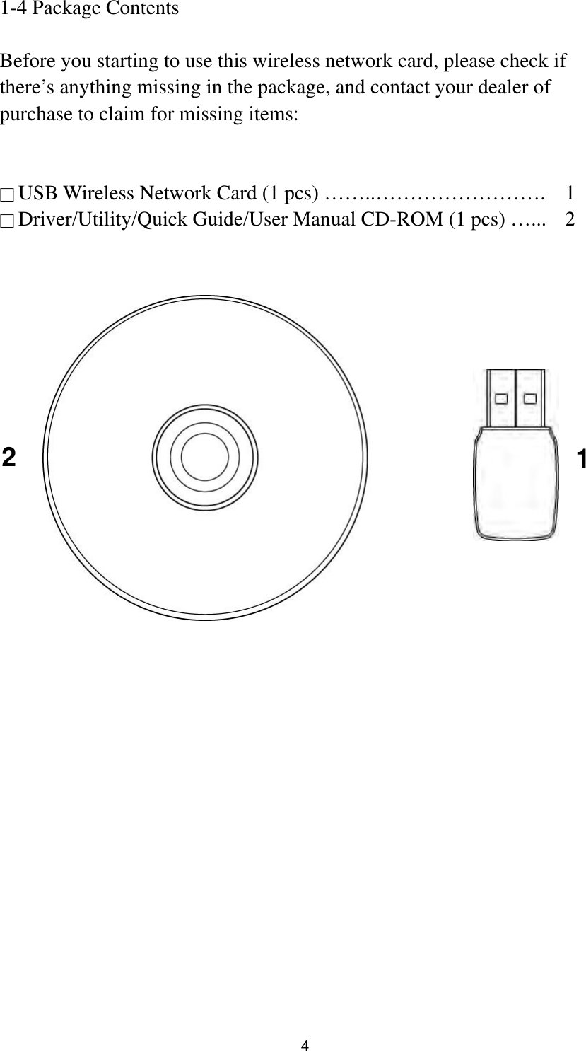  4 1-4 Package Contents  Before you starting to use this wireless network card, please check if there’s anything missing in the package, and contact your dealer of purchase to claim for missing items:   □ USB Wireless Network Card (1 pcs) ……..…………………….  1 □ Driver/Utility/Quick Guide/User Manual CD-ROM (1 pcs) …...    2      1 2  