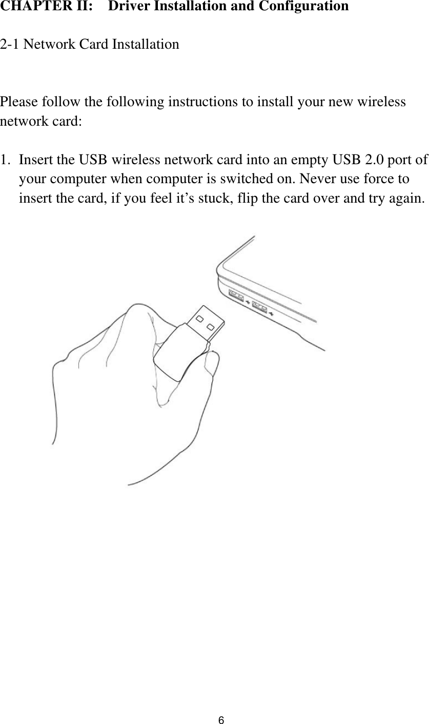  6  CHAPTER II:    Driver Installation and Configuration  2-1 Network Card Installation  Please follow the following instructions to install your new wireless network card:  1. Insert the USB wireless network card into an empty USB 2.0 port of your computer when computer is switched on. Never use force to insert the card, if you feel it’s stuck, flip the card over and try again.   