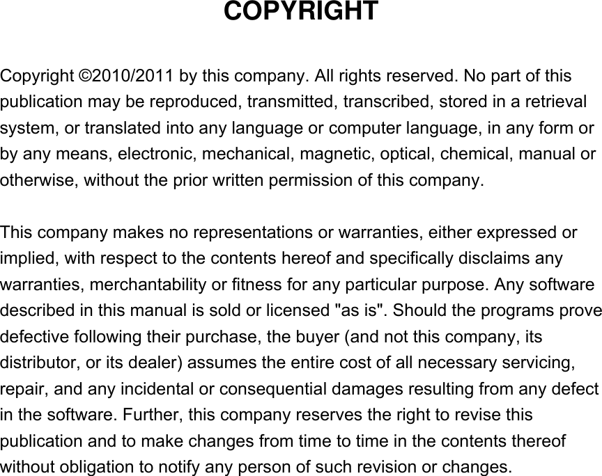 COPYRIGHT  Copyright ©2010/2011 by this company. All rights reserved. No part of this publication may be reproduced, transmitted, transcribed, stored in a retrieval system, or translated into any language or computer language, in any form or by any means, electronic, mechanical, magnetic, optical, chemical, manual or otherwise, without the prior written permission of this company.  This company makes no representations or warranties, either expressed or implied, with respect to the contents hereof and specifically disclaims any warranties, merchantability or fitness for any particular purpose. Any software described in this manual is sold or licensed &quot;as is&quot;. Should the programs prove defective following their purchase, the buyer (and not this company, its distributor, or its dealer) assumes the entire cost of all necessary servicing, repair, and any incidental or consequential damages resulting from any defect in the software. Further, this company reserves the right to revise this publication and to make changes from time to time in the contents thereof without obligation to notify any person of such revision or changes.                    