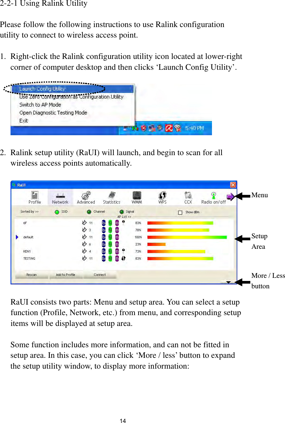  14 2-2-1 Using Ralink Utility  Please follow the following instructions to use Ralink configuration utility to connect to wireless access point.  1. Right-click the Ralink configuration utility icon located at lower-right corner of computer desktop and then clicks ‘Launch Config Utility’.    2. Ralink setup utility (RaUI) will launch, and begin to scan for all wireless access points automatically.    RaUI consists two parts: Menu and setup area. You can select a setup function (Profile, Network, etc.) from menu, and corresponding setup items will be displayed at setup area.  Some function includes more information, and can not be fitted in setup area. In this case, you can click ‘More / less’ button to expand the setup utility window, to display more information:  Menu Setup Area More / Less button 