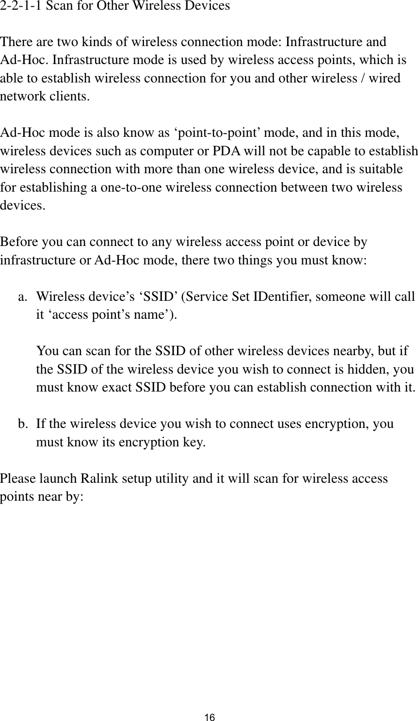  16 2-2-1-1 Scan for Other Wireless Devices  There are two kinds of wireless connection mode: Infrastructure and Ad-Hoc. Infrastructure mode is used by wireless access points, which is able to establish wireless connection for you and other wireless / wired network clients.    Ad-Hoc mode is also know as ‘point-to-point’ mode, and in this mode, wireless devices such as computer or PDA will not be capable to establish wireless connection with more than one wireless device, and is suitable for establishing a one-to-one wireless connection between two wireless devices.  Before you can connect to any wireless access point or device by infrastructure or Ad-Hoc mode, there two things you must know:  a. Wireless device’s ‘SSID’ (Service Set IDentifier, someone will call it ‘access point’s name’).    You can scan for the SSID of other wireless devices nearby, but if the SSID of the wireless device you wish to connect is hidden, you must know exact SSID before you can establish connection with it.  b. If the wireless device you wish to connect uses encryption, you must know its encryption key.    Please launch Ralink setup utility and it will scan for wireless access points near by:  