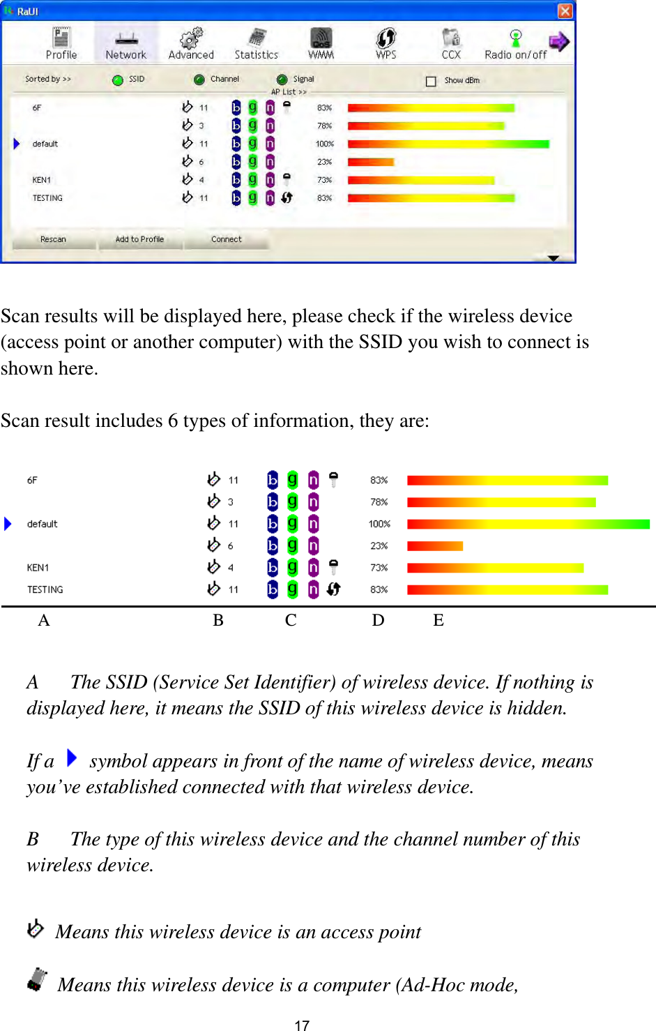  17   Scan results will be displayed here, please check if the wireless device (access point or another computer) with the SSID you wish to connect is shown here.  Scan result includes 6 types of information, they are:     A  The SSID (Service Set Identifier) of wireless device. If nothing is displayed here, it means the SSID of this wireless device is hidden.  If a    symbol appears in front of the name of wireless device, means you’ve established connected with that wireless device.  B  The type of this wireless device and the channel number of this wireless device.      Means this wireless device is an access point  Means this wireless device is a computer (Ad-Hoc mode, A B C D E