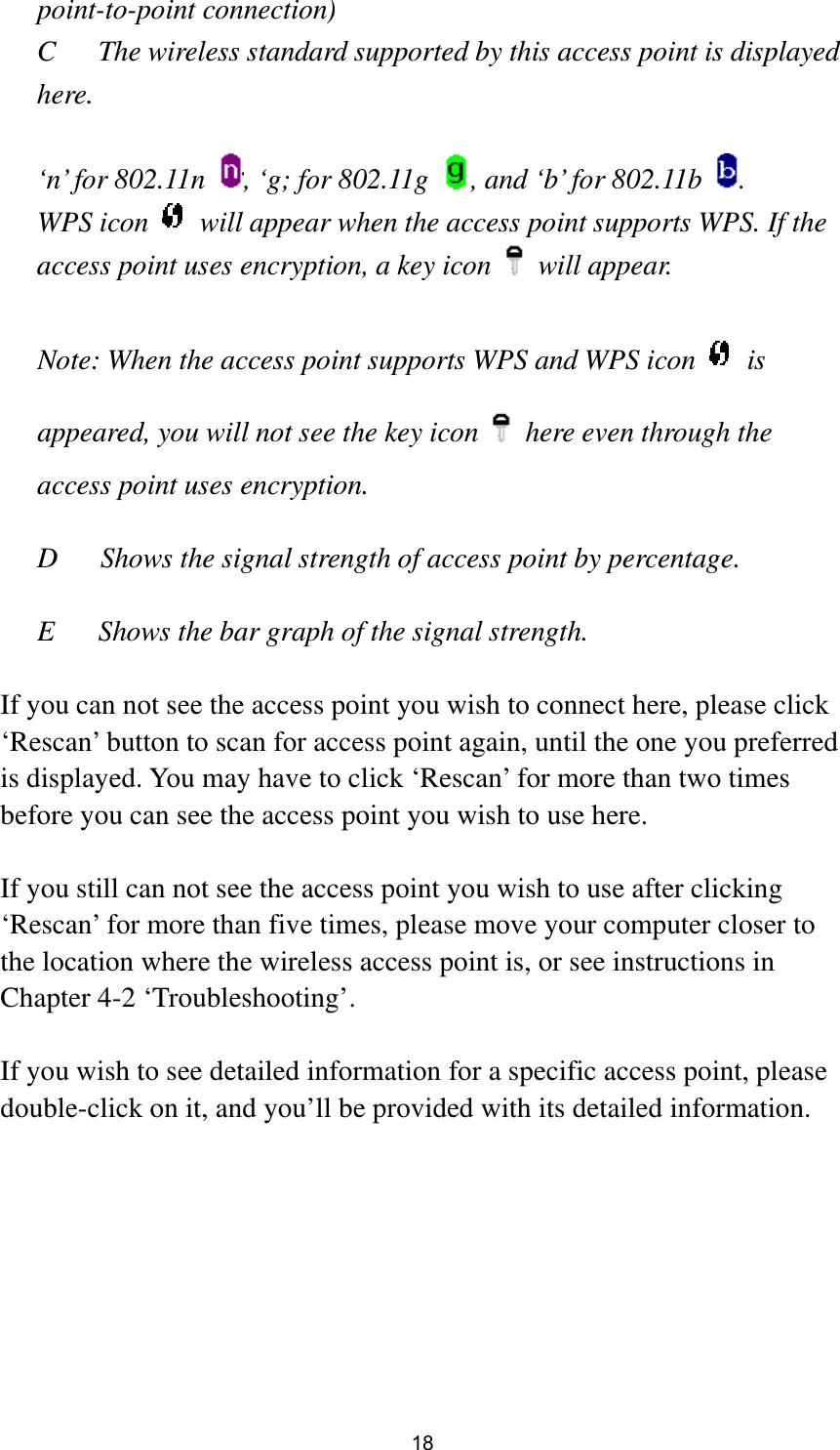  18 point-to-point connection) C  The wireless standard supported by this access point is displayed here.   ‘n’ for 802.11n  , ‘g; for 802.11g  , and ‘b’ for 802.11b  . WPS icon    will appear when the access point supports WPS. If the access point uses encryption, a key icon   will appear.  Note: When the access point supports WPS and WPS icon   is appeared, you will not see the key icon    here even through the access point uses encryption.   D      Shows the signal strength of access point by percentage.  E  Shows the bar graph of the signal strength.    If you can not see the access point you wish to connect here, please click ‘Rescan’ button to scan for access point again, until the one you preferred is displayed. You may have to click ‘Rescan’ for more than two times before you can see the access point you wish to use here.    If you still can not see the access point you wish to use after clicking ‘Rescan’ for more than five times, please move your computer closer to the location where the wireless access point is, or see instructions in Chapter 4-2 ‘Troubleshooting’.  If you wish to see detailed information for a specific access point, please double-click on it, and you’ll be provided with its detailed information.  