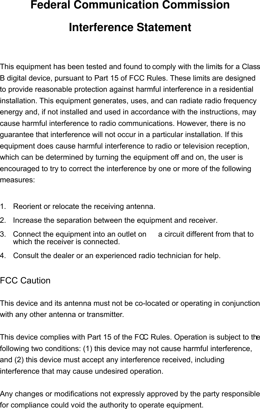 Federal Communication Commission Interference Statement  This equipment has been tested and found to comply with the limits for a Class B digital device, pursuant to Part 15 of FCC Rules. These limits are designed to provide reasonable protection against harmful interference in a residential installation. This equipment generates, uses, and can radiate radio frequency energy and, if not installed and used in accordance with the instructions, may cause harmful interference to radio communications. However, there is no guarantee that interference will not occur in a particular installation. If this equipment does cause harmful interference to radio or television reception, which can be determined by turning the equipment off and on, the user is encouraged to try to correct the interference by one or more of the following measures:    1.  Reorient or relocate the receiving antenna. 2.  Increase the separation between the equipment and receiver. 3.  Connect the equipment into an outlet on  a circuit different from that to which the receiver is connected. 4.  Consult the dealer or an experienced radio technician for help.  FCC Caution  This device and its antenna must not be co-located or operating in conjunction with any other antenna or transmitter.  This device complies with Part 15 of the FCC Rules. Operation is subject to the following two conditions: (1) this device may not cause harmful interference, and (2) this device must accept any interference received, including interference that may cause undesired operation.  Any changes or modifications not expressly approved by the party responsible for compliance could void the authority to operate equipment.   