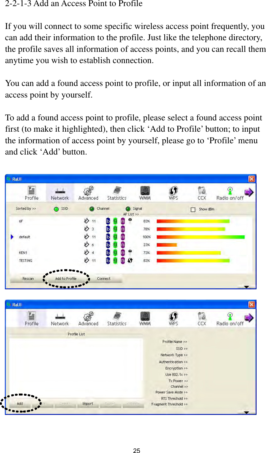  25 2-2-1-3 Add an Access Point to Profile  If you will connect to some specific wireless access point frequently, you can add their information to the profile. Just like the telephone directory, the profile saves all information of access points, and you can recall them anytime you wish to establish connection.  You can add a found access point to profile, or input all information of an access point by yourself.    To add a found access point to profile, please select a found access point first (to make it highlighted), then click ‘Add to Profile’ button; to input the information of access point by yourself, please go to ‘Profile’ menu and click ‘Add’ button.       