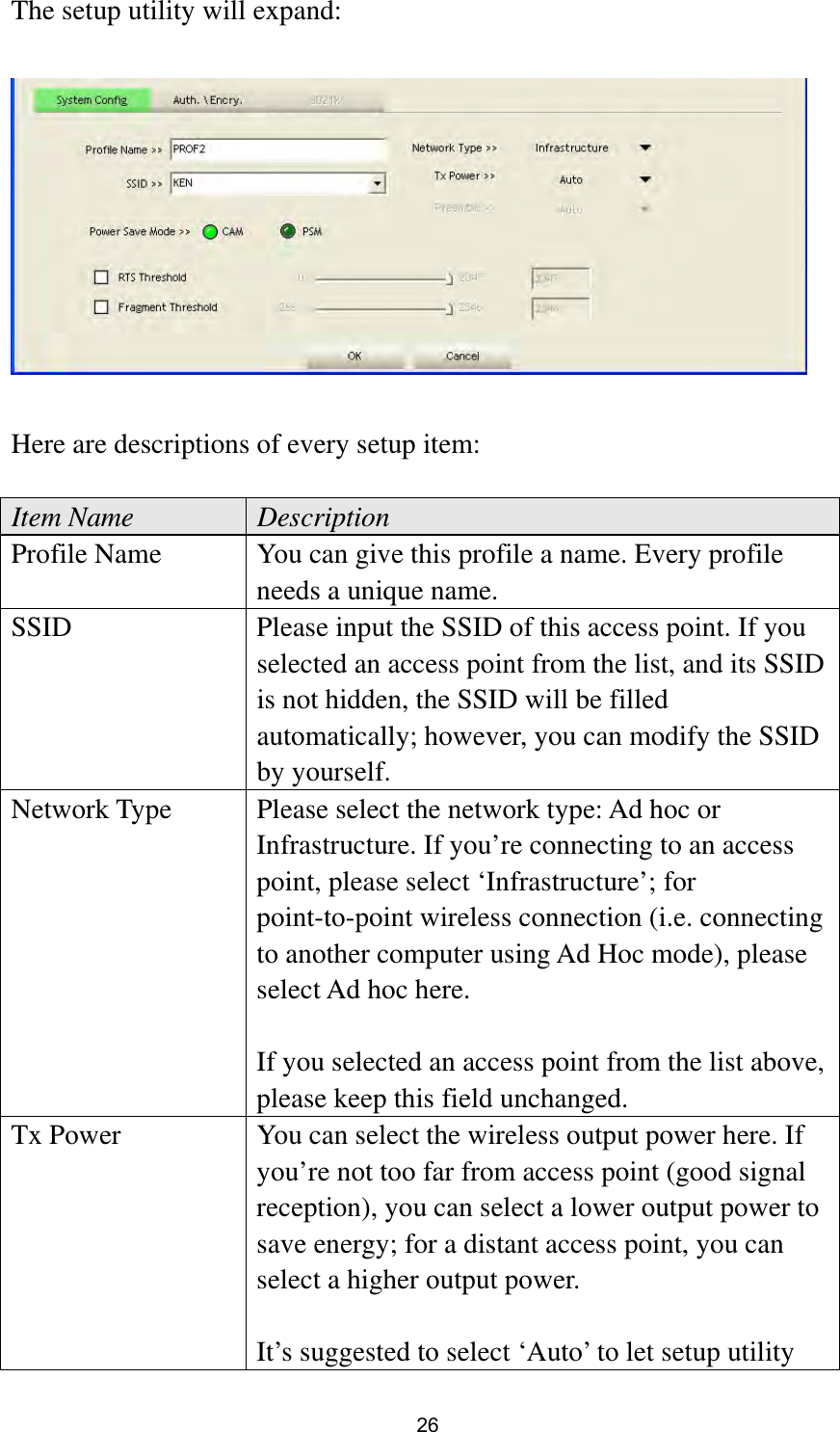  26 The setup utility will expand:    Here are descriptions of every setup item:  Item Name  Description Profile Name  You can give this profile a name. Every profile needs a unique name. SSID  Please input the SSID of this access point. If you selected an access point from the list, and its SSID is not hidden, the SSID will be filled automatically; however, you can modify the SSID by yourself. Network Type  Please select the network type: Ad hoc or Infrastructure. If you’re connecting to an access point, please select ‘Infrastructure’; for point-to-point wireless connection (i.e. connecting to another computer using Ad Hoc mode), please select Ad hoc here.  If you selected an access point from the list above, please keep this field unchanged. Tx Power  You can select the wireless output power here. If you’re not too far from access point (good signal reception), you can select a lower output power to save energy; for a distant access point, you can select a higher output power.    It’s suggested to select ‘Auto’ to let setup utility 