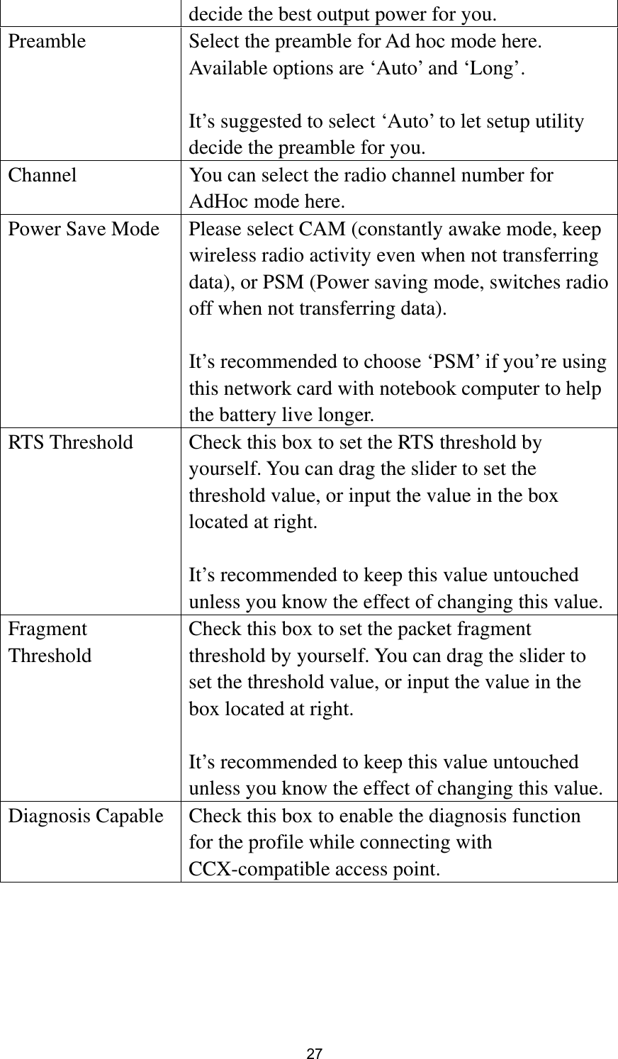  27 decide the best output power for you. Preamble  Select the preamble for Ad hoc mode here. Available options are ‘Auto’ and ‘Long’.  It’s suggested to select ‘Auto’ to let setup utility decide the preamble for you. Channel  You can select the radio channel number for AdHoc mode here. Power Save Mode  Please select CAM (constantly awake mode, keep wireless radio activity even when not transferring data), or PSM (Power saving mode, switches radio off when not transferring data).  It’s recommended to choose ‘PSM’ if you’re using this network card with notebook computer to help the battery live longer. RTS Threshold  Check this box to set the RTS threshold by yourself. You can drag the slider to set the threshold value, or input the value in the box located at right.  It’s recommended to keep this value untouched unless you know the effect of changing this value. Fragment Threshold Check this box to set the packet fragment threshold by yourself. You can drag the slider to set the threshold value, or input the value in the box located at right.  It’s recommended to keep this value untouched unless you know the effect of changing this value. Diagnosis Capable  Check this box to enable the diagnosis function for the profile while connecting with CCX-compatible access point.  