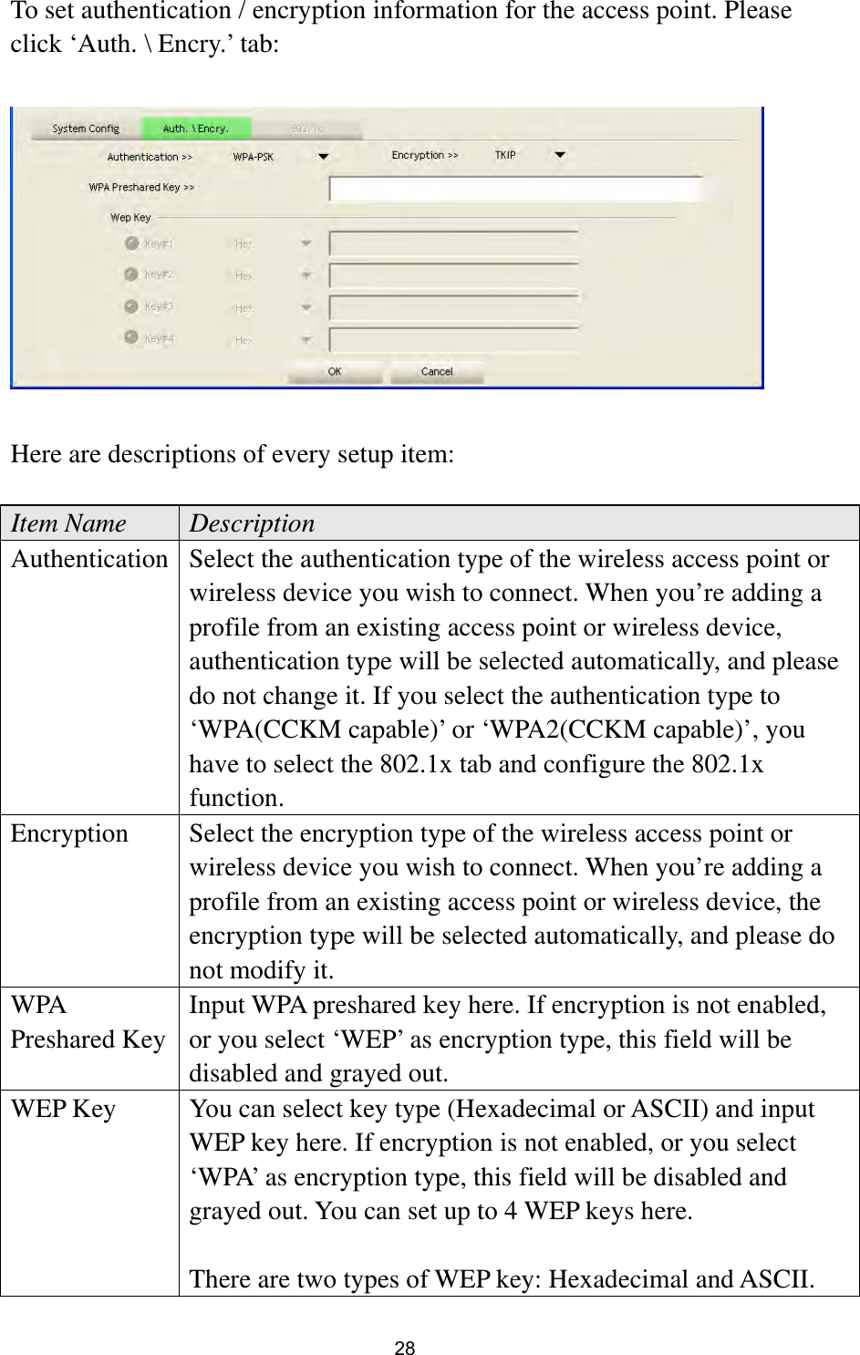  28 To set authentication / encryption information for the access point. Please click ‘Auth. \ Encry.’ tab:    Here are descriptions of every setup item:  Item Name  Description Authentication Select the authentication type of the wireless access point or wireless device you wish to connect. When you’re adding a profile from an existing access point or wireless device, authentication type will be selected automatically, and please do not change it. If you select the authentication type to ‘WPA(CCKM capable)’ or ‘WPA2(CCKM capable)’, you have to select the 802.1x tab and configure the 802.1x function. Encryption  Select the encryption type of the wireless access point or wireless device you wish to connect. When you’re adding a profile from an existing access point or wireless device, the encryption type will be selected automatically, and please do not modify it. WPA Preshared Key Input WPA preshared key here. If encryption is not enabled, or you select ‘WEP’ as encryption type, this field will be disabled and grayed out. WEP Key  You can select key type (Hexadecimal or ASCII) and input WEP key here. If encryption is not enabled, or you select ‘WPA’ as encryption type, this field will be disabled and grayed out. You can set up to 4 WEP keys here.    There are two types of WEP key: Hexadecimal and ASCII. 