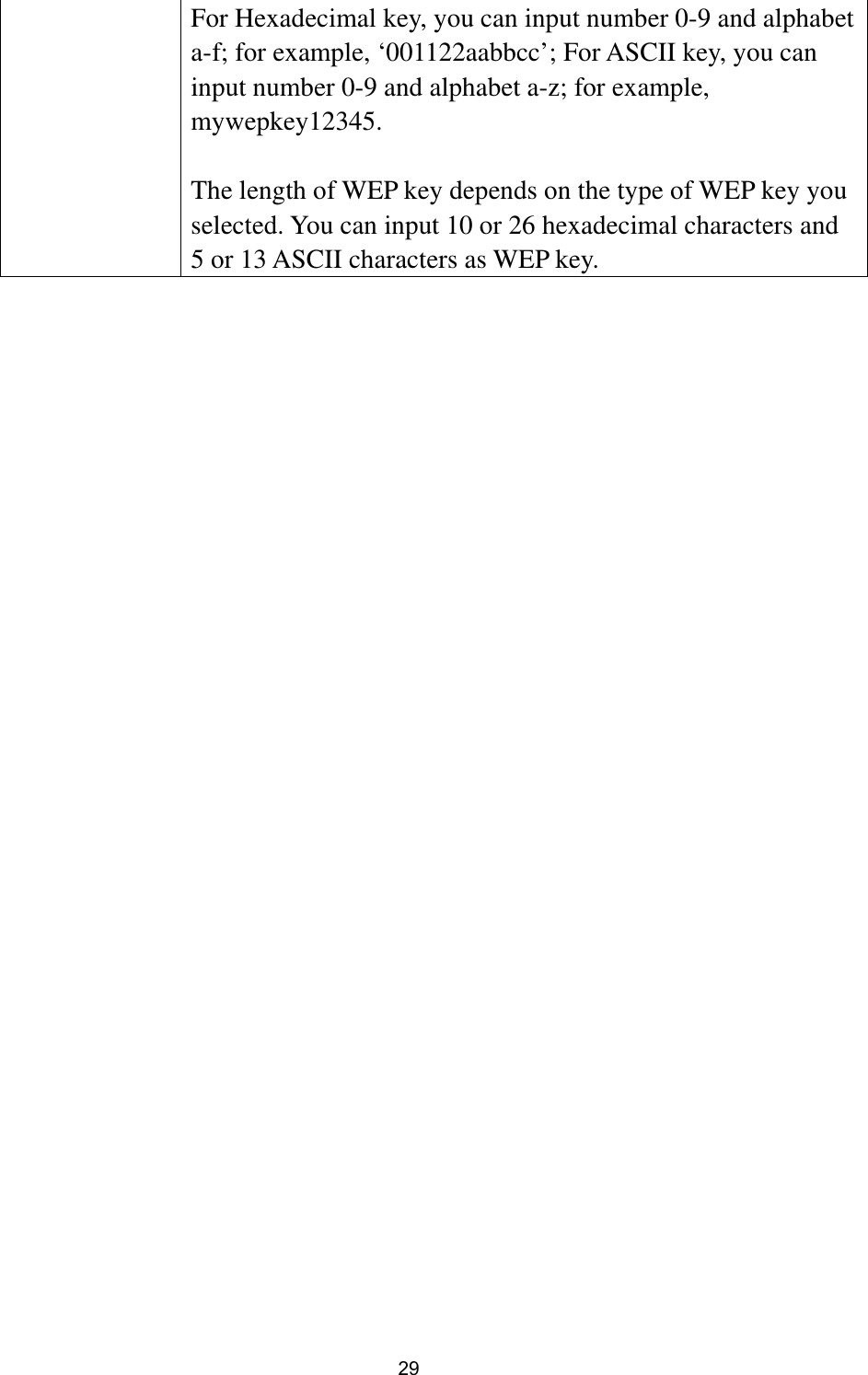  29 For Hexadecimal key, you can input number 0-9 and alphabet a-f; for example, ‘001122aabbcc’; For ASCII key, you can input number 0-9 and alphabet a-z; for example, mywepkey12345.   The length of WEP key depends on the type of WEP key you selected. You can input 10 or 26 hexadecimal characters and 5 or 13 ASCII characters as WEP key.            