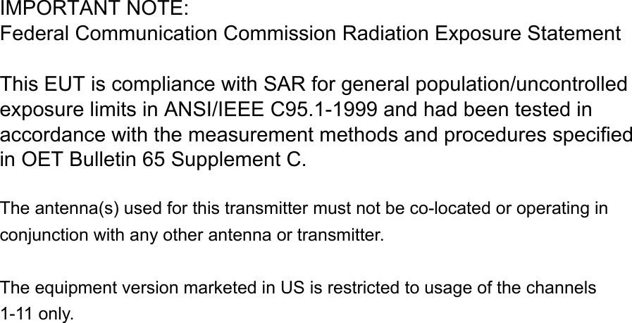 IMPORTANT NOTE:  Federal Communication Commission Radiation Exposure Statement This EUT is compliance with SAR for general population/uncontrolledexposure limits in ANSI/IEEE C95.1-1999 and had been tested in accordance with the measurement methods and procedures specifiedin OET Bulletin 65 Supplement C.    The antenna(s) used for this transmitter must not be co-located or operating in conjunction with any other antenna or transmitter.  The equipment version marketed in US is restricted to usage of the channels 1-11 only.                          