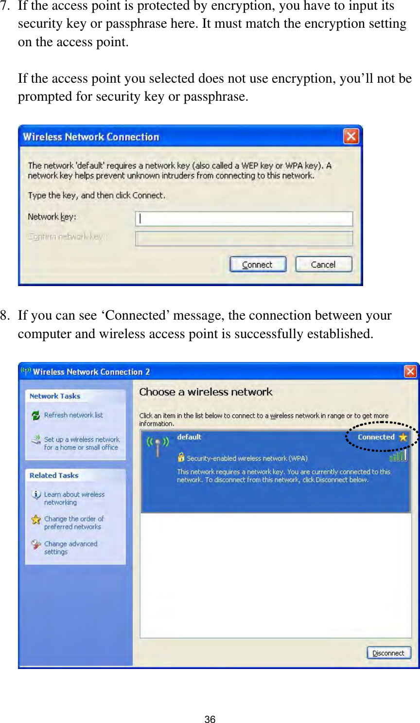  36 7. If the access point is protected by encryption, you have to input its security key or passphrase here. It must match the encryption setting on the access point.  If the access point you selected does not use encryption, you’ll not be prompted for security key or passphrase.    8. If you can see ‘Connected’ message, the connection between your computer and wireless access point is successfully established.     