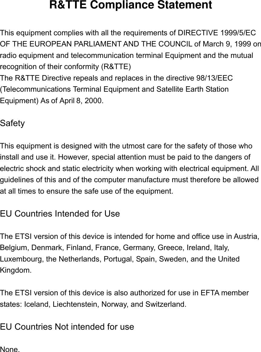 R&amp;TTE Compliance Statement  This equipment complies with all the requirements of DIRECTIVE 1999/5/EC OF THE EUROPEAN PARLIAMENT AND THE COUNCIL of March 9, 1999 on radio equipment and telecommunication terminal Equipment and the mutual recognition of their conformity (R&amp;TTE) The R&amp;TTE Directive repeals and replaces in the directive 98/13/EEC (Telecommunications Terminal Equipment and Satellite Earth Station Equipment) As of April 8, 2000.  Safety  This equipment is designed with the utmost care for the safety of those who install and use it. However, special attention must be paid to the dangers of electric shock and static electricity when working with electrical equipment. All guidelines of this and of the computer manufacture must therefore be allowed at all times to ensure the safe use of the equipment.  EU Countries Intended for Use    The ETSI version of this device is intended for home and office use in Austria, Belgium, Denmark, Finland, France, Germany, Greece, Ireland, Italy, Luxembourg, the Netherlands, Portugal, Spain, Sweden, and the United Kingdom.  The ETSI version of this device is also authorized for use in EFTA member states: Iceland, Liechtenstein, Norway, and Switzerland.  EU Countries Not intended for use    None.   