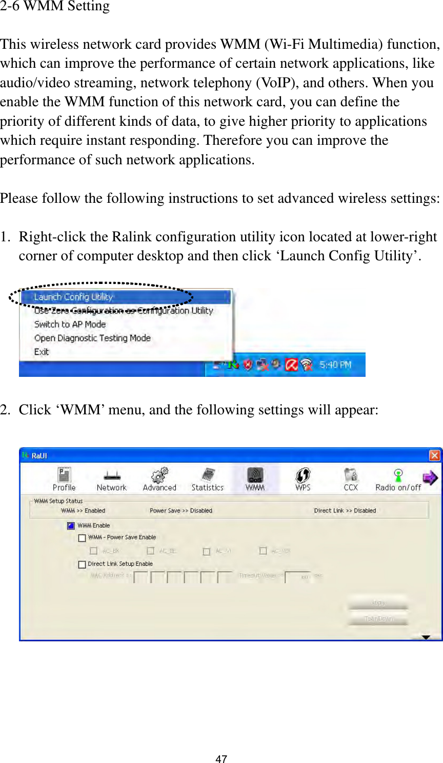  47 2-6 WMM Setting  This wireless network card provides WMM (Wi-Fi Multimedia) function, which can improve the performance of certain network applications, like audio/video streaming, network telephony (VoIP), and others. When you enable the WMM function of this network card, you can define the priority of different kinds of data, to give higher priority to applications which require instant responding. Therefore you can improve the performance of such network applications.  Please follow the following instructions to set advanced wireless settings:  1. Right-click the Ralink configuration utility icon located at lower-right corner of computer desktop and then click ‘Launch Config Utility’.    2. Click ‘WMM’ menu, and the following settings will appear:    