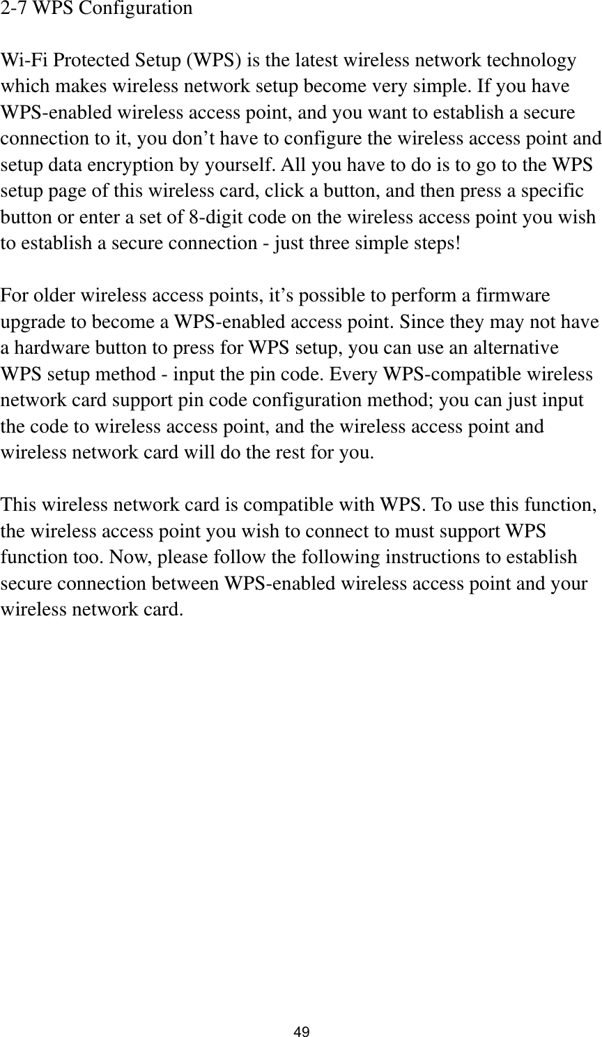  49 2-7 WPS Configuration  Wi-Fi Protected Setup (WPS) is the latest wireless network technology which makes wireless network setup become very simple. If you have WPS-enabled wireless access point, and you want to establish a secure connection to it, you don’t have to configure the wireless access point and setup data encryption by yourself. All you have to do is to go to the WPS setup page of this wireless card, click a button, and then press a specific button or enter a set of 8-digit code on the wireless access point you wish to establish a secure connection - just three simple steps!    For older wireless access points, it’s possible to perform a firmware upgrade to become a WPS-enabled access point. Since they may not have a hardware button to press for WPS setup, you can use an alternative WPS setup method - input the pin code. Every WPS-compatible wireless network card support pin code configuration method; you can just input the code to wireless access point, and the wireless access point and wireless network card will do the rest for you.  This wireless network card is compatible with WPS. To use this function, the wireless access point you wish to connect to must support WPS function too. Now, please follow the following instructions to establish secure connection between WPS-enabled wireless access point and your wireless network card. 