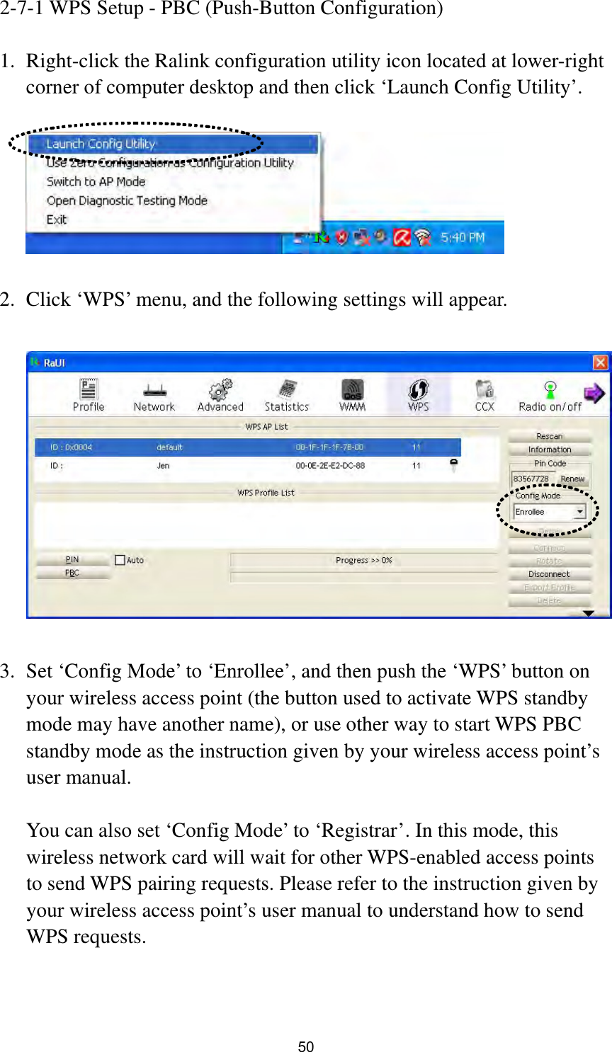  50 2-7-1 WPS Setup - PBC (Push-Button Configuration)  1. Right-click the Ralink configuration utility icon located at lower-right corner of computer desktop and then click ‘Launch Config Utility’.    2. Click ‘WPS’ menu, and the following settings will appear.    3. Set ‘Config Mode’ to ‘Enrollee’, and then push the ‘WPS’ button on your wireless access point (the button used to activate WPS standby mode may have another name), or use other way to start WPS PBC standby mode as the instruction given by your wireless access point’s user manual.  You can also set ‘Config Mode’ to ‘Registrar’. In this mode, this wireless network card will wait for other WPS-enabled access points to send WPS pairing requests. Please refer to the instruction given by your wireless access point’s user manual to understand how to send WPS requests.   