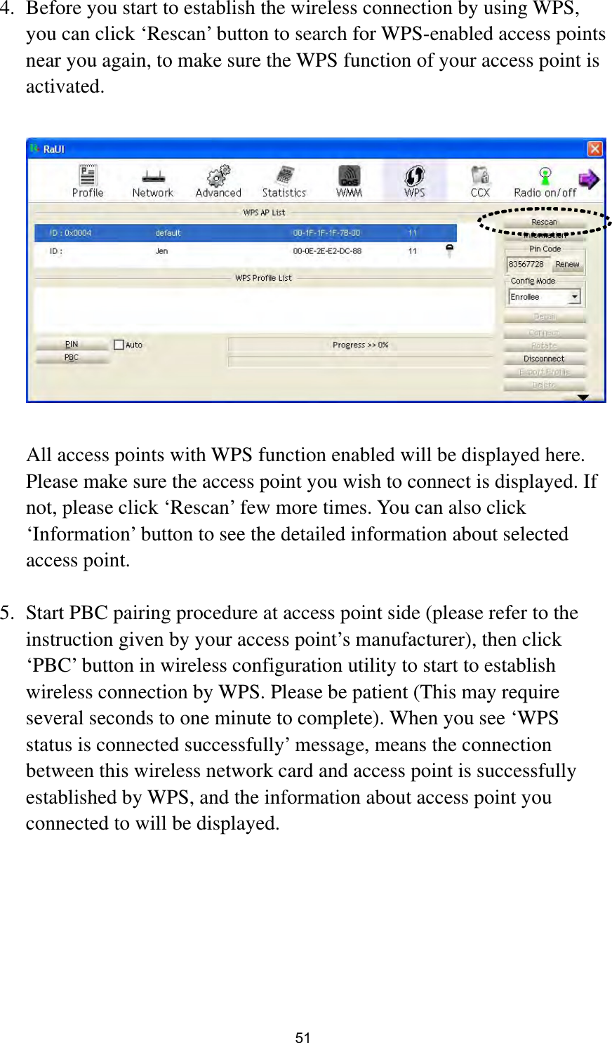  51 4. Before you start to establish the wireless connection by using WPS, you can click ‘Rescan’ button to search for WPS-enabled access points near you again, to make sure the WPS function of your access point is activated.    All access points with WPS function enabled will be displayed here. Please make sure the access point you wish to connect is displayed. If not, please click ‘Rescan’ few more times. You can also click ‘Information’ button to see the detailed information about selected access point.  5. Start PBC pairing procedure at access point side (please refer to the instruction given by your access point’s manufacturer), then click ‘PBC’ button in wireless configuration utility to start to establish wireless connection by WPS. Please be patient (This may require several seconds to one minute to complete). When you see ‘WPS status is connected successfully’ message, means the connection between this wireless network card and access point is successfully established by WPS, and the information about access point you connected to will be displayed.       