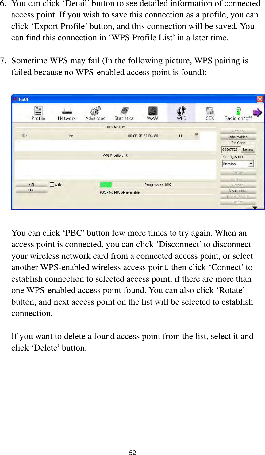  52 6. You can click ‘Detail’ button to see detailed information of connected access point. If you wish to save this connection as a profile, you can click ‘Export Profile’ button, and this connection will be saved. You can find this connection in ‘WPS Profile List’ in a later time.  7. Sometime WPS may fail (In the following picture, WPS pairing is failed because no WPS-enabled access point is found):    You can click ‘PBC’ button few more times to try again. When an access point is connected, you can click ‘Disconnect’ to disconnect your wireless network card from a connected access point, or select another WPS-enabled wireless access point, then click ‘Connect’ to establish connection to selected access point, if there are more than one WPS-enabled access point found. You can also click ‘Rotate’ button, and next access point on the list will be selected to establish connection.  If you want to delete a found access point from the list, select it and click ‘Delete’ button.    